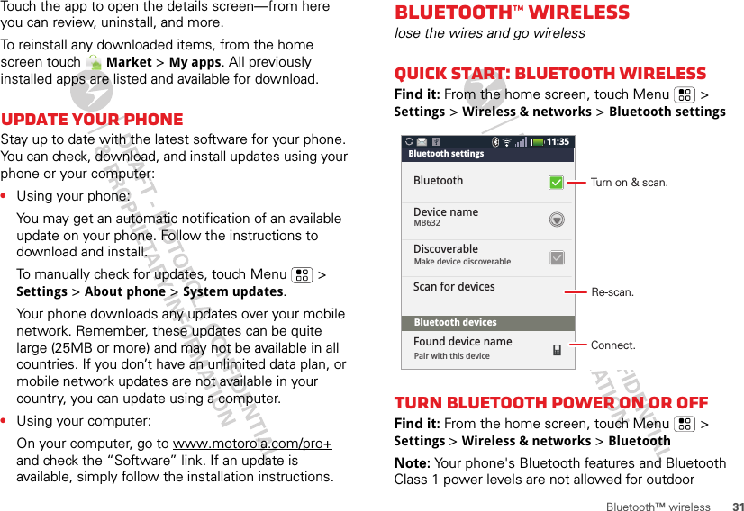 31Bluetooth™ wirelessTouch the app to open the details screen—from here you can review, uninstall, and more.To reinstall any downloaded items, from the home screen touch  Market &gt; My apps. All previously installed apps are listed and available for download.Update your phoneStay up to date with the latest software for your phone. You can check, download, and install updates using your phone or your computer:•Using your phone:You may get an automatic notification of an available update on your phone. Follow the instructions to download and install.To manually check for updates, touch Menu  &gt; Settings &gt; About phone &gt; System updates.Your phone downloads any updates over your mobile network. Remember, these updates can be quite large (25MB or more) and may not be available in all countries. If you don’t have an unlimited data plan, or mobile network updates are not available in your country, you can update using a computer.•Using your computer:On your computer, go to www.motorola.com/pro+ and check the “Software” link. If an update is available, simply follow the installation instructions.Bluetooth™ wirelesslose the wires and go wirelessQuick start: Bluetooth wirelessFind it: From the home screen, touch Menu  &gt; Settings &gt; Wireless &amp; networks &gt; Bluetooth settingsTurn Bluetooth power on or offFind it: From the home screen, touch Menu  &gt; Settings &gt; Wireless &amp; networks &gt; BluetoothNote: Your phone&apos;s Bluetooth features and Bluetooth Class 1 power levels are not allowed for outdoor 11:35Bluetooth settingsBluetoothDevice nameDiscoverableScan for devicesFound device nameMake device discoverablePair with this deviceBluetooth devicesMB632Turn on &amp; scan.Re-scan.Connect.