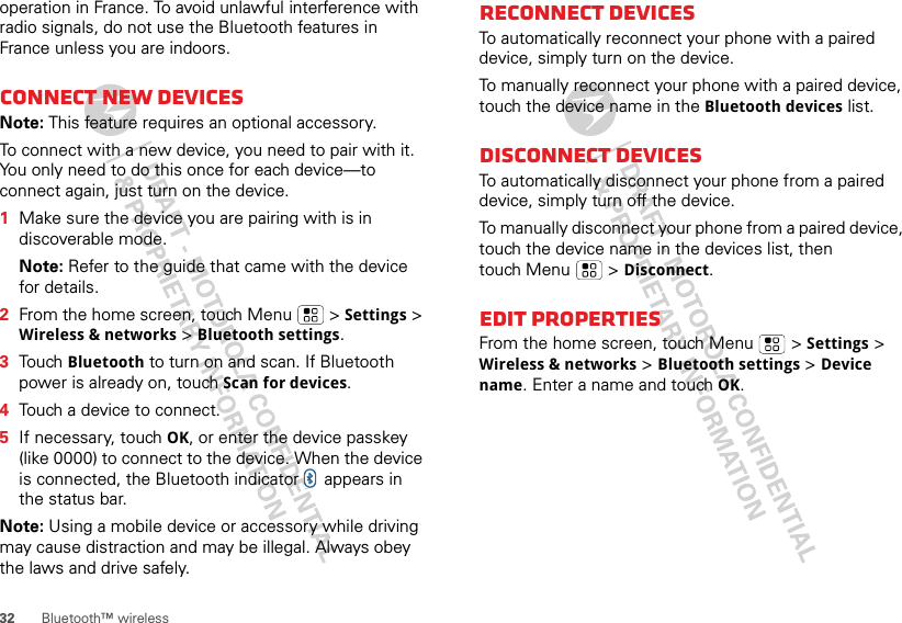 32 Bluetooth™ wirelessoperation in France. To avoid unlawful interference with radio signals, do not use the Bluetooth features in France unless you are indoors.Connect new devicesNote: This feature requires an optional accessory.To connect with a new device, you need to pair with it. You only need to do this once for each device—to connect again, just turn on the device.  1Make sure the device you are pairing with is in discoverable mode.Note: Refer to the guide that came with the device for details.2From the home screen, touch Menu  &gt; Settings &gt; Wireless &amp; networks &gt; Bluetooth settings.3Touch Bluetooth to turn on and scan. If Bluetooth power is already on, touch Scan for devices.4Touch a device to connect.5If necessary, touch OK, or enter the device passkey (like 0000) to connect to the device. When the device is connected, the Bluetooth indicator   appears in the status bar.Note: Using a mobile device or accessory while driving may cause distraction and may be illegal. Always obey the laws and drive safely.Reconnect devicesTo automatically reconnect your phone with a paired device, simply turn on the device.To manually reconnect your phone with a paired device, touch the device name in the Bluetooth devices list.Disconnect devicesTo automatically disconnect your phone from a paired device, simply turn off the device.To manually disconnect your phone from a paired device, touch the device name in the devices list, then touch Menu  &gt; Disconnect.Edit propertiesFrom the home screen, touch Menu  &gt; Settings &gt; Wireless &amp; networks &gt; Bluetooth settings &gt; Device name. Enter a name and touch OK.