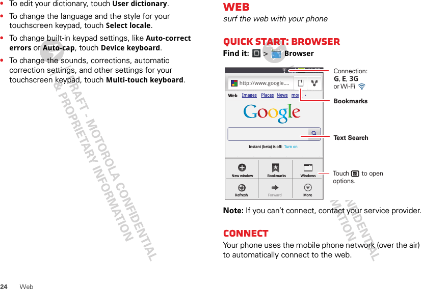 24 Web•To edit your dictionary, touch User dictionary.•To change the language and the style for your touchscreen keypad, touch Select locale.•To change built-in keypad settings, like Auto-correct errors or Auto-cap, touch Device keyboard.•To change the sounds, corrections, automatic correction settings, and other settings for your touchscreen keypad, touch Multi-touch keyboard.Websurf the web with your phoneQuick start: BrowserFind it:  &gt;  BrowserNote: If you can’t connect, contact your service provider.ConnectYour phone uses the mobile phone network (over the air) to automatically connect to the web.11:35hhttttpp::////wwwwww.ggooooggllee....Images Places News moreInstant (beta) is off:  Turn onWebNew windowRefreshBookmarksForwardWindowsMoreConnection:   ,   ,      or Wi-Fi Touch       to open options.BookmarksText Search