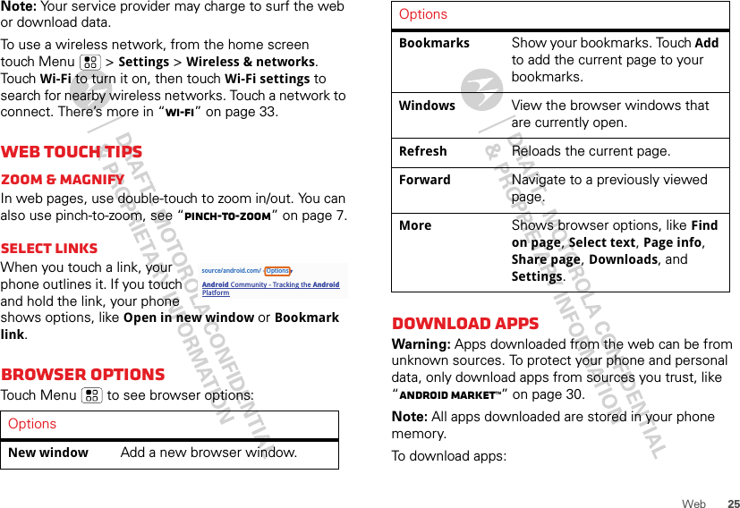 25WebNote: Your service provider may charge to surf the web or download data. To use a wireless network, from the home screen touch Menu  &gt; Settings &gt; Wireless &amp; networks. Touch Wi-Fi to turn it on, then touch Wi-Fi settings to search for nearby wireless networks. Touch a network to connect. There’s more in “Wi-Fi” on page 33.Web touch tipsZoom &amp; magnifyIn web pages, use double-touch to zoom in/out. You can also use pinch-to-zoom, see “Pinch-to-zoom” on page 7.Select linksWhen you touch a link, your phone outlines it. If you touch and hold the link, your phone shows options, like Open in new window or Bookmark link.Browser optionsTouch Menu  to see browser options:OptionsNew window Add a new browser window.source/android.com/ - OptionsAndroid Community - Tracking the Android PlatformDownload appsWarning: Apps downloaded from the web can be from unknown sources. To protect your phone and personal data, only download apps from sources you trust, like “ANDROID MARKET™” on page 30.Note: All apps downloaded are stored in your phone memory.To download apps: Bookmarks Show your bookmarks. Touch Add to add the current page to your bookmarks.Windows View the browser windows that are currently open.Refresh Reloads the current page.Forward Navigate to a previously viewed page.More Shows browser options, like Find on page, Select text, Page info, Share page, Downloads, and Settings.Options