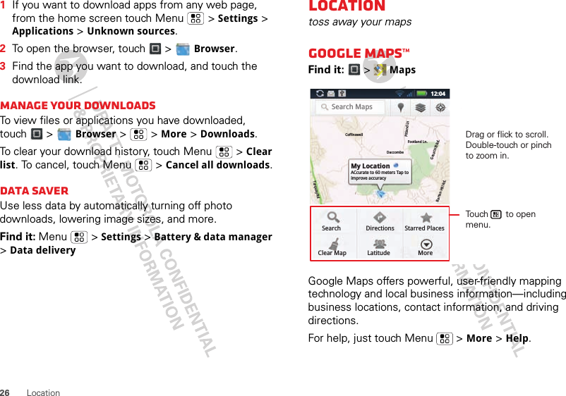 26 Location  1If you want to download apps from any web page, from the home screen touch Menu  &gt; Settings &gt; Applications &gt; Unknown sources.2To open the browser, touch &gt;  Browser.3Find the app you want to download, and touch the download link.Manage your downloadsTo view files or applications you have downloaded, touch &gt;  Browser &gt;   &gt; More &gt; Downloads. To clear your download history, touch Menu  &gt; Clear list. To cancel, touch Menu  &gt; Cancel all downloads.Data saverUse less data by automatically turning off photo downloads, lowering image sizes, and more.Find it: Menu  &gt; Settings &gt; Battery &amp; data manager &gt; Data deliveryLocationtoss away your mapsGoogle Maps™Find it:  &gt;  MapsGoogle Maps offers powerful, user-friendly mapping technology and local business information—including business locations, contact information, and driving directions.For help, just touch Menu  &gt; More &gt; Help.Search MapsMy LocationACcurate to 60 meters Tap to improve accuracySearchClear MapDirectionsLatitudeStarred PlacesMoreCoffinswellDaccombeTorquay RdFootland Ln.Pitland LnGreat Hill Rd.Barton Hill Rd.12:04Drag or flick to scroll.Double-touch or pinch to zoom in.Touch       to open menu.