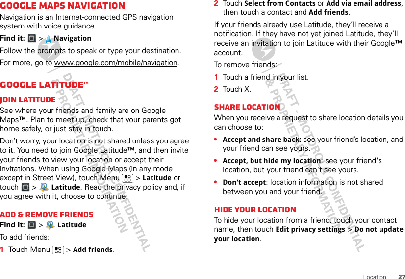 27LocationGoogle Maps NavigationNavigation is an Internet-connected GPS navigation system with voice guidance.Find it:  &gt;NavigationFollow the prompts to speak or type your destination.For more, go to www.google.com/mobile/navigation.GOOGLE LATITUDE™Join LatitudeSee where your friends and family are on Google Maps™. Plan to meet up, check that your parents got home safely, or just stay in touch.Don’t worry, your location is not shared unless you agree to it. You need to join Google Latitude™, and then invite your friends to view your location or accept their invitations. When using Google Maps (in any mode except in Street View), touch Menu   &gt; Latitude or touch &gt;  Latitude. Read the privacy policy and, if you agree with it, choose to continue.Add &amp; remove friendsFind it:  &gt;  LatitudeTo add friends:  1Touch Menu  &gt; Add friends.2Touch Select from Contacts or Add via email address, then touch a contact and Add friends.If your friends already use Latitude, they’ll receive a notification. If they have not yet joined Latitude, they’ll receive an invitation to join Latitude with their Google™ account.To remove friends:  1Touch a friend in your list.2Touch X.Share locationWhen you receive a request to share location details you can choose to:•Accept and share back: see your friend’s location, and your friend can see yours.•Accept, but hide my location: see your friend&apos;s location, but your friend can&apos;t see yours.•Don&apos;t accept: location information is not shared between you and your friend.Hide your locationTo hide your location from a friend, touch your contact name, then touch Edit privacy settings &gt; Do not update your location.