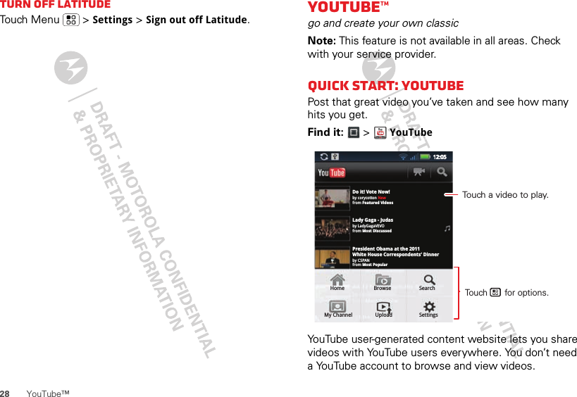 28 YouTube™Turn off LatitudeTouch Menu  &gt; Settings &gt; Sign out off Latitude.YouTube™go and create your own classicNote: This feature is not available in all areas. Check with your service provider.Quick start: YouTubePost that great video you’ve taken and see how many hits you get.Find it:   &gt; YouTubeYouTube user-generated content website lets you share videos with YouTube users everywhere. You don’t need a YouTube account to browse and view videos.Do it! Vote Now!by corycotton Newfrom Featured Videosby LadyGagaVEVOfrom Most Discussedby CSPANfrom Most PopularLady Gaga - JudasPresident Obama at the 2011White House Correspondents’ DinnerHome Browse SearchMy Channel Upload Settings12:0512:05Touch a video to play.Touch       for options.