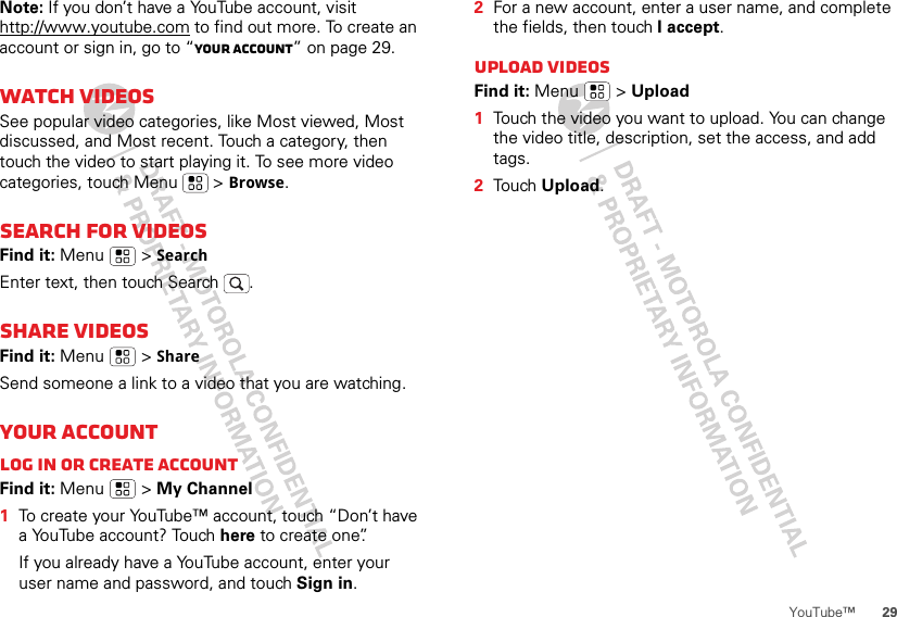 29YouTube™Note: If you don’t have a YouTube account, visit http://www.youtube.com to find out more. To create an account or sign in, go to “Your account” on page 29.Watch videosSee popular video categories, like Most viewed, Most discussed, and Most recent. Touch a category, then touch the video to start playing it. To see more video categories, touch Menu  &gt; Browse.Search for videosFind it: Menu  &gt; SearchEnter text, then touch Search .Share videosFind it: Menu  &gt; ShareSend someone a link to a video that you are watching.Your accountLog in or create accountFind it: Menu  &gt; My Channel  1To create your YouTube™ account, touch “Don’t have a YouTube account? Touch here to create one”.If you already have a YouTube account, enter your user name and password, and touch Sign in.2For a new account, enter a user name, and complete the fields, then touch I accept.Upload videosFind it: Menu  &gt; Upload  1Touch the video you want to upload. You can change the video title, description, set the access, and add tags.2Touch Upload.