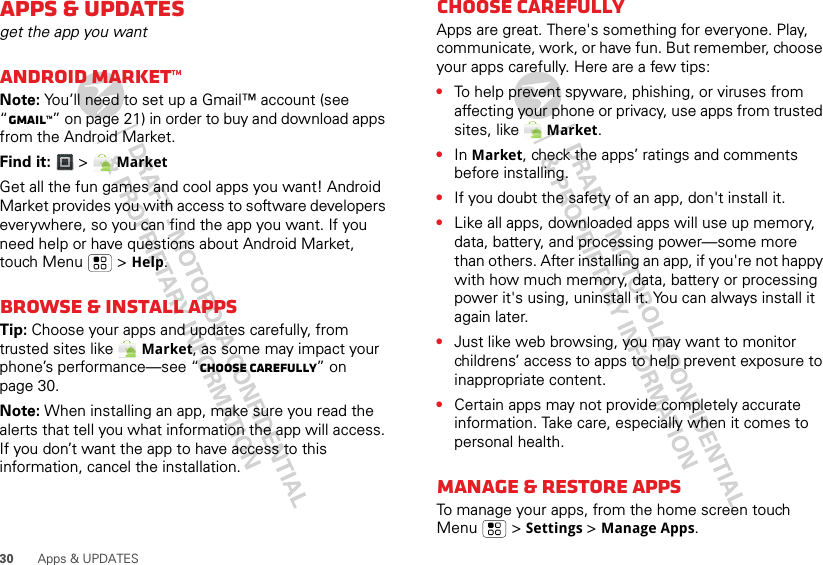 30 Apps &amp; UPDATESApps &amp; UPDATESget the app you wantANDROID MARKET™Note: You’ll need to set up a Gmail™ account (see “Gmail™” on page 21) in order to buy and download apps from the Android Market.Find it:   &gt; MarketGet all the fun games and cool apps you want! Android Market provides you with access to software developers everywhere, so you can find the app you want. If you need help or have questions about Android Market, touch Menu  &gt; Help.Browse &amp; install appsTip: Choose your apps and updates carefully, from trusted sites like  Market, as some may impact your phone’s performance—see “Choose carefully” on page 30.Note: When installing an app, make sure you read the alerts that tell you what information the app will access. If you don’t want the app to have access to this information, cancel the installation.Choose carefullyApps are great. There&apos;s something for everyone. Play, communicate, work, or have fun. But remember, choose your apps carefully. Here are a few tips:•To help prevent spyware, phishing, or viruses from affecting your phone or privacy, use apps from trusted sites, like   Market.•In Market, check the apps’ ratings and comments before installing.•If you doubt the safety of an app, don&apos;t install it.•Like all apps, downloaded apps will use up memory, data, battery, and processing power—some more than others. After installing an app, if you&apos;re not happy with how much memory, data, battery or processing power it&apos;s using, uninstall it. You can always install it again later.•Just like web browsing, you may want to monitor childrens’ access to apps to help prevent exposure to inappropriate content.•Certain apps may not provide completely accurate information. Take care, especially when it comes to personal health.Manage &amp; restore appsTo manage your apps, from the home screen touch Menu  &gt; Settings &gt;Manage Apps.