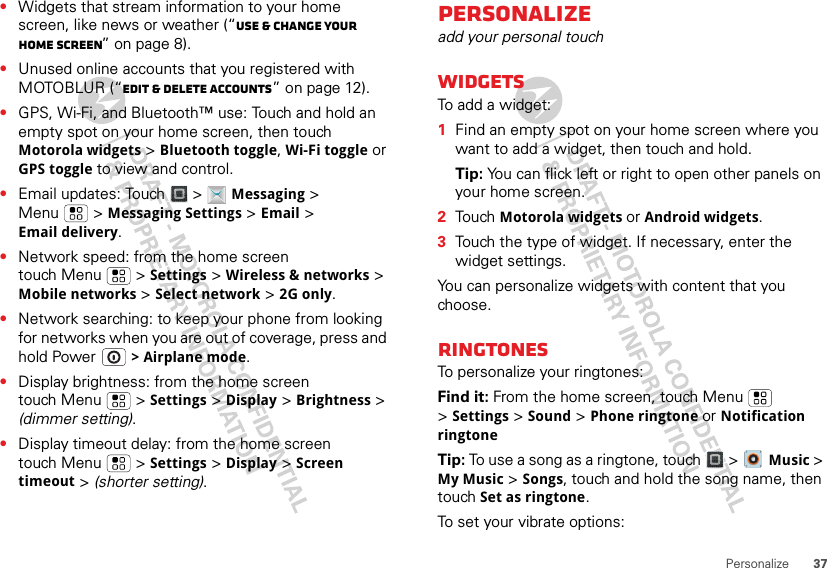 37Personalize•Widgets that stream information to your home screen, like news or weather (“Use &amp; change your home screen” on page 8).•Unused online accounts that you registered with MOTOBLUR (“Edit &amp; delete accounts” on page 12).•GPS, Wi-Fi, and Bluetooth™ use: Touch and hold an empty spot on your home screen, then touch Motorola widgets &gt; Bluetooth toggle, Wi-Fi toggle or GPS toggle to view and control.•Email updates: Touch &gt; Messaging &gt; Menu  &gt; Messaging Settings &gt; Email &gt; Email delivery.•Network speed: from the home screen touch Menu  &gt; Settings &gt; Wireless &amp; networks &gt; Mobile networks &gt; Select network &gt; 2G only.•Network searching: to keep your phone from looking for networks when you are out of coverage, press and hold Power  &gt; Airplane mode.•Display brightness: from the home screen touch Menu  &gt; Settings &gt; Display &gt; Brightness &gt; (dimmer setting).•Display timeout delay: from the home screen touch Menu  &gt; Settings &gt; Display &gt; Screen timeout &gt; (shorter setting).Personalizeadd your personal touchWidgetsTo add a widget:  1Find an empty spot on your home screen where you want to add a widget, then touch and hold. Tip: You can flick left or right to open other panels on your home screen.2Touch Motorola widgets or Android widgets.3Touch the type of widget. If necessary, enter the widget settings.You can personalize widgets with content that you choose.RingtonesTo personalize your ringtones:Find it: From the home screen, touch Menu  &gt;Settings &gt; Sound &gt; Phone ringtone or Notification ringtoneTip: To use a song as a ringtone, touch &gt;  Music &gt; My Music &gt; Songs, touch and hold the song name, then touch Set as ringtone.To set your vibrate options: