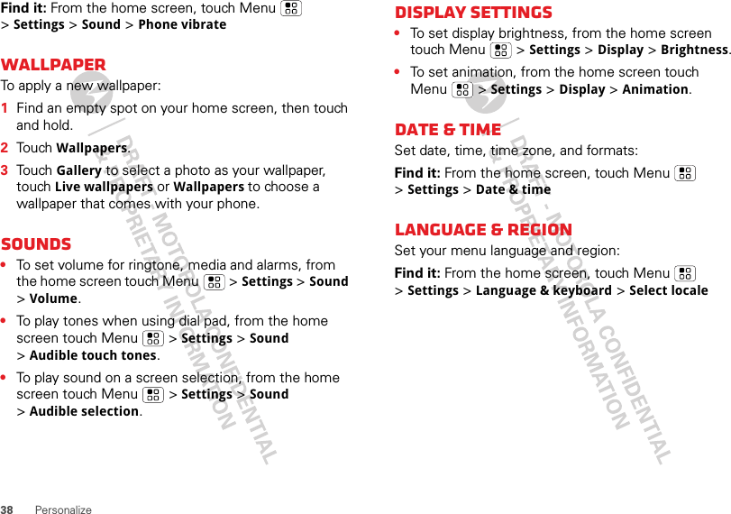 38 PersonalizeFind it: From the home screen, touch Menu  &gt;Settings &gt; Sound &gt; Phone vibrateWallpaperTo apply a new wallpaper:  1Find an empty spot on your home screen, then touch and hold.2Touch Wallpapers.3Touch Gallery to select a photo as your wallpaper, touch Live wallpapers or Wallpapers to choose a wallpaper that comes with your phone.Sounds•To set volume for ringtone, media and alarms, from the home screen touch Menu  &gt; Settings &gt; Sound &gt;Volume.•To play tones when using dial pad, from the home screen touch Menu  &gt; Settings &gt; Sound &gt;Audible touch tones.•To play sound on a screen selection, from the home screen touch Menu  &gt; Settings &gt; Sound &gt;Audible selection.Display settings•To set display brightness, from the home screen touch Menu  &gt; Settings &gt; Display &gt; Brightness.•To set animation, from the home screen touch Menu  &gt; Settings &gt; Display &gt; Animation.Date &amp; timeSet date, time, time zone, and formats:Find it: From the home screen, touch Menu  &gt;Settings &gt; Date &amp; timeLanguage &amp; regionSet your menu language and region:Find it: From the home screen, touch Menu  &gt;Settings &gt; Language &amp; keyboard &gt; Select locale