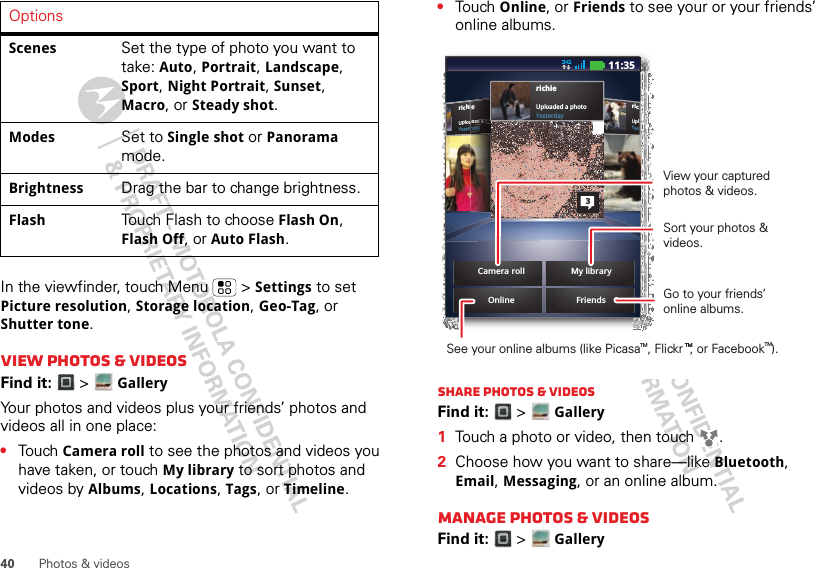 40 Photos &amp; videosIn the viewfinder, touch Menu  &gt; Settings to set Picture resolution, Storage location, Geo-Tag, or Shutter tone.View photos &amp; videosFind it:  &gt;GalleryYour photos and videos plus your friends’ photos and videos all in one place:•Touch Camera roll to see the photos and videos you have taken, or touch My library to sort photos and videos by Albums, Locations, Tags, or Timeline.Scenes Set the type of photo you want to take: Auto, Portrait, Landscape, Sport, Night Portrait, Sunset, Macro, or Steady shot.Modes Set to Single shot or Panorama mode.Brightness Drag the bar to change brightness.Flash Touch Flash to choose Flash On, Flash Off, or Auto Flash.Options •Touch Online, or Friends to see your or your friends’ online albums.Share photos &amp; videosFind it:  &gt;Gallery  1Touch a photo or video, then touch  .2Choose how you want to share—like Bluetooth, Email, Messaging, or an online album.Manage photos &amp; videosFind it:  &gt;GalleryricUplYesrichieUploaded a photoYesterdayOnlineiieeeeeaaddddeeeddd aaaaa ppphhhhhorrrdddaaaayyyyrichieUploaded a photoYesterday3Camera roll11:35FriendsMy libraryView your captured photos &amp; videos.Sort your photos &amp; videos.See your online albums (like Picasa    , Flickr  , or Facebook  ). Go to your friends’ online albums.TM TMTM TM
