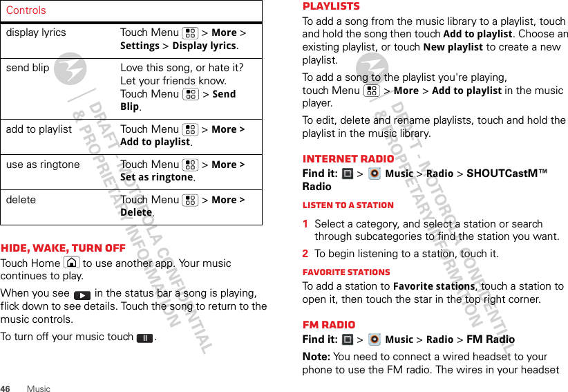 46 MusicHide, wake, turn offTouch Home  to use another app. Your music continues to play.When you see   in the status bar a song is playing, flick down to see details. Touch the song to return to the music controls.To turn off your music touch .display lyrics Touch Menu  &gt; More &gt; Settings &gt; Display lyrics.send blip Love this song, or hate it? Let your friends know. Touch Menu  &gt; Send Blip.add to playlist Touch Menu  &gt; More &gt; Add to playlist.use as ringtone Touch Menu  &gt; More &gt; Set as ringtone.delete Touch Menu  &gt; More &gt; Delete.Controls PlaylistsTo add a song from the music library to a playlist, touch and hold the song then touch Add to playlist. Choose an existing playlist, or touch New playlist to create a new playlist.To add a song to the playlist you&apos;re playing, touch Menu  &gt; More &gt; Add to playlist in the music player.To edit, delete and rename playlists, touch and hold the playlist in the music library.Internet RadioFind it:  &gt;  Music &gt; Radio &gt; SHOUTCastM™ RadioListen to a Station  1Select a category, and select a station or search through subcategories to find the station you want.2To begin listening to a station, touch it.Favorite stationsTo add a station to Favorite stations, touch a station to open it, then touch the star in the top right corner.FM RadioFind it:  &gt;  Music &gt; Radio &gt; FM RadioNote: You need to connect a wired headset to your phone to use the FM radio. The wires in your headset 