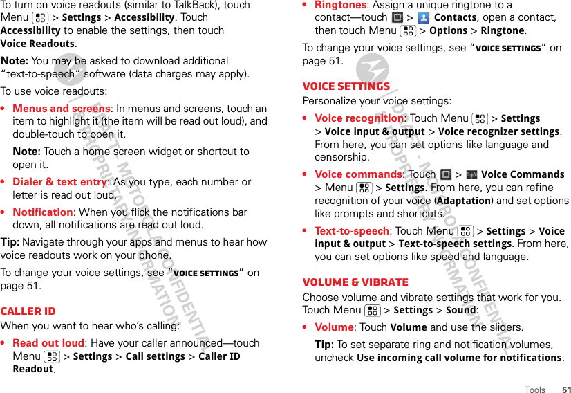 51ToolsTo turn on voice readouts (similar to TalkBack), touch Menu  &gt; Settings &gt; Accessibility. Touch Accessibility to enable the settings, then touch Voice Readouts.Note: You may be asked to download additional “text-to-speech” software (data charges may apply).To use voice readouts:• Menus and screens: In menus and screens, touch an item to highlight it (the item will be read out loud), and double-touch to open it.Note: Touch a home screen widget or shortcut to open it.• Dialer &amp; text entry: As you type, each number or letter is read out loud.• Notification: When you flick the notifications bar down, all notifications are read out loud.Tip: Navigate through your apps and menus to hear how voice readouts work on your phone.To change your voice settings, see “Voice settings” on page 51.Caller IDWhen you want to hear who’s calling:• Read out loud: Have your caller announced—touch Menu  &gt; Settings &gt; Call settings &gt; Caller ID Readout.• Ringtones: Assign a unique ringtone to a contact—touch &gt;  Contacts, open a contact, then touch Menu  &gt; Options &gt; Ringtone.To change your voice settings, see “Voice settings” on page 51.Voice settingsPersonalize your voice settings:• Voice recognition: Touch Menu  &gt; Settings &gt;Voice input &amp; output &gt; Voice recognizer settings. From here, you can set options like language and censorship.• Voice commands: Touch   &gt;  Voice Commands &gt;Menu  &gt;Settings. From here, you can refine recognition of your voice (Adaptation) and set options like prompts and shortcuts.•Text-to-speech: Touch Menu  &gt; Settings &gt; Voice input &amp; output &gt; Text-to-speech settings. From here, you can set options like speed and language.Volume &amp; vibrateChoose volume and vibrate settings that work for you. Touch Menu  &gt; Settings &gt; Sound:•Volume: Touch Volume and use the sliders.Tip: To set separate ring and notification volumes, uncheck Use incoming call volume for notifications.