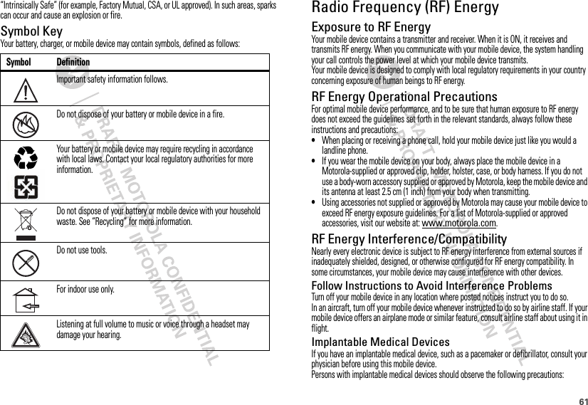 61“Intrinsically Safe” (for example, Factory Mutual, CSA, or UL approved). In such areas, sparks can occur and cause an explosion or fire.Symbol KeyYour battery, charger, or mobile device may contain symbols, defined as follows:Symbol DefinitionImportant safety information follows.Do not dispose of your battery or mobile device in a fire.Your battery or mobile device may require recycling in accordance with local laws. Contact your local regulatory authorities for more information.Do not dispose of your battery or mobile device with your household waste. See “Recycling” for more information.Do not use tools.For indoor use only.Listening at full volume to music or voice through a headset may damage your hearing.032374o032376o032375oRadio Frequency (RF) EnergyExposure to RF EnergyYour mobile device contains a transmitter and receiver. When it is ON, it receives and transmits RF energy. When you communicate with your mobile device, the system handling your call controls the power level at which your mobile device transmits.Your mobile device is designed to comply with local regulatory requirements in your country concerning exposure of human beings to RF energy.RF Energy Operational PrecautionsFor optimal mobile device performance, and to be sure that human exposure to RF energy does not exceed the guidelines set forth in the relevant standards, always follow these instructions and precautions:•When placing or receiving a phone call, hold your mobile device just like you would a landline phone.•If you wear the mobile device on your body, always place the mobile device in a Motorola-supplied or approved clip, holder, holster, case, or body harness. If you do not use a body-worn accessory supplied or approved by Motorola, keep the mobile device and its antenna at least 2.5 cm (1 inch) from your body when transmitting.•Using accessories not supplied or approved by Motorola may cause your mobile device to exceed RF energy exposure guidelines. For a list of Motorola-supplied or approved accessories, visit our website at: www.motorola.com.RF Energy Interference/CompatibilityNearly every electronic device is subject to RF energy interference from external sources if inadequately shielded, designed, or otherwise configured for RF energy compatibility. In some circumstances, your mobile device may cause interference with other devices.Follow Instructions to Avoid Interference ProblemsTurn off your mobile device in any location where posted notices instruct you to do so.In an aircraft, turn off your mobile device whenever instructed to do so by airline staff. If your mobile device offers an airplane mode or similar feature, consult airline staff about using it in flight.Implantable Medical DevicesIf you have an implantable medical device, such as a pacemaker or defibrillator, consult your physician before using this mobile device.Persons with implantable medical devices should observe the following precautions: