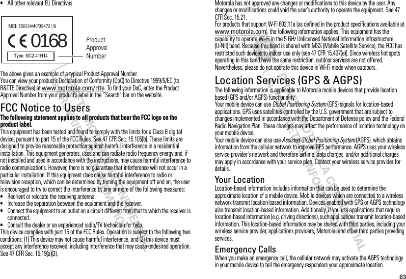 63•All other relevant EU DirectivesThe above gives an example of a typical Product Approval Number.You can view your product’s Declaration of Conformity (DoC) to Directive 1999/5/EC (to R&amp;TTE Directive) at www.motorola.com/rtte. To find your DoC, enter the Product Approval Number from your product’s label in the “Search” bar on the website.FCC Notice to UsersFCC NoticeThe following statement applies to all products that bear the FCC logo on the product label.This equipment has been tested and found to comply with the limits for a Class B digital device, pursuant to part 15 of the FCC Rules. See 47 CFR Sec. 15.105(b). These limits are designed to provide reasonable protection against harmful interference in a residential installation. This equipment generates, uses and can radiate radio frequency energy and, if not installed and used in accordance with the instructions, may cause harmful interference to radio communications. However, there is no guarantee that interference will not occur in a particular installation. If this equipment does cause harmful interference to radio or television reception, which can be determined by turning the equipment off and on, the user is encouraged to try to correct the interference by one or more of the following measures:•Reorient or relocate the receiving antenna.•Increase the separation between the equipment and the receiver.•Connect the equipment to an outlet on a circuit different from that to which the receiver is connected.•Consult the dealer or an experienced radio/TV technician for help.This device complies with part 15 of the FCC Rules. Operation is subject to the following two conditions: (1) This device may not cause harmful interference, and (2) this device must accept any interference received, including interference that may cause undesired operation. See 47 CFR Sec. 15.19(a)(3).0168 Product Approval NumberMotorola has not approved any changes or modifications to this device by the user. Any changes or modifications could void the user’s authority to operate the equipment. See 47 CFR Sec. 15.21.For products that support W-Fi 802.11a (as defined in the product specifications available at www.motorola.com), the following information applies. This equipment has the capability to operate Wi-Fi in the 5 GHz Unlicensed National Information Infrastructure (U-NII) band. Because this band is shared with MSS (Mobile Satellite Service), the FCC has restricted such devices to indoor use only (see 47 CFR 15.407(e)). Since wireless hot spots operating in this band have the same restriction, outdoor services are not offered. Nevertheless, please do not operate this device in Wi-Fi mode when outdoors.Location Services (GPS &amp; AGPS)GPS &amp; AGPSThe following information is applicable to Motorola mobile devices that provide location based (GPS and/or AGPS) functionality.Your mobile device can use Global Positioning System (GPS) signals for location-based applications. GPS uses satellites controlled by the U.S. government that are subject to changes implemented in accordance with the Department of Defense policy and the Federal Radio Navigation Plan. These changes may affect the performance of location technology on your mobile device.Your mobile device can also use Assisted Global Positioning System (AGPS), which obtains information from the cellular network to improve GPS performance. AGPS uses your wireless service provider&apos;s network and therefore airtime, data charges, and/or additional charges may apply in accordance with your service plan. Contact your wireless service provider for details.Your LocationLocation-based information includes information that can be used to determine the approximate location of a mobile device. Mobile devices which are connected to a wireless network transmit location-based information. Devices enabled with GPS or AGPS technology also transmit location-based information. Additionally, if you use applications that require location-based information (e.g. driving directions), such applications transmit location-based information. This location-based information may be shared with third parties, including your wireless service provider, applications providers, Motorola, and other third parties providing services.Emergency CallsWhen you make an emergency call, the cellular network may activate the AGPS technology in your mobile device to tell the emergency responders your approximate location.