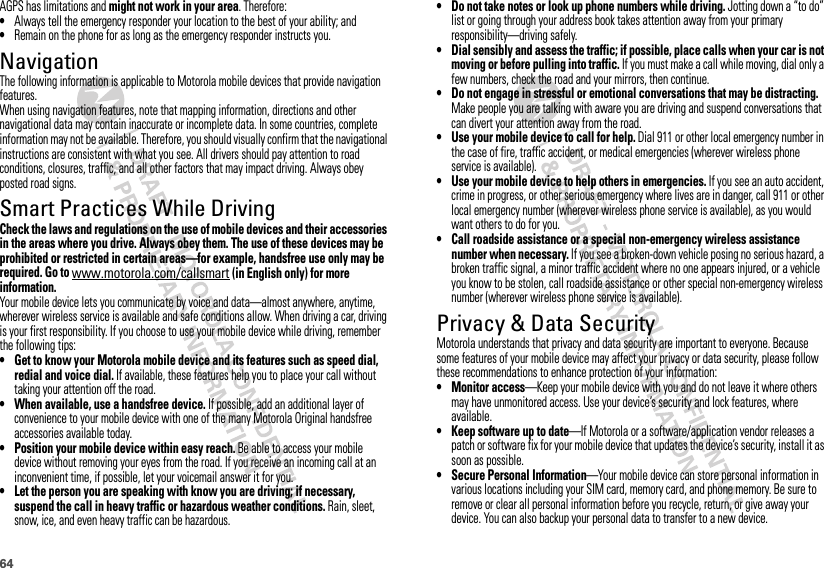64AGPS has limitations and might not work in your area. Therefore:•Always tell the emergency responder your location to the best of your ability; and•Remain on the phone for as long as the emergency responder instructs you.NavigationNavigationThe following information is applicable to Motorola mobile devices that provide navigation features.When using navigation features, note that mapping information, directions and other navigational data may contain inaccurate or incomplete data. In some countries, complete information may not be available. Therefore, you should visually confirm that the navigational instructions are consistent with what you see. All drivers should pay attention to road conditions, closures, traffic, and all other factors that may impact driving. Always obey posted road signs.Smart Practices While DrivingDriving SafetyCheck the laws and regulations on the use of mobile devices and their accessories in the areas where you drive. Always obey them. The use of these devices may be prohibited or restricted in certain areas—for example, handsfree use only may be required. Go to www.motorola.com/callsmart (in English only) for more information.Your mobile device lets you communicate by voice and data—almost anywhere, anytime, wherever wireless service is available and safe conditions allow. When driving a car, driving is your first responsibility. If you choose to use your mobile device while driving, remember the following tips:• Get to know your Motorola mobile device and its features such as speed dial, redial and voice dial. If available, these features help you to place your call without taking your attention off the road.• When available, use a handsfree device. If possible, add an additional layer of convenience to your mobile device with one of the many Motorola Original handsfree accessories available today.• Position your mobile device within easy reach. Be able to access your mobile device without removing your eyes from the road. If you receive an incoming call at an inconvenient time, if possible, let your voicemail answer it for you.• Let the person you are speaking with know you are driving; if necessary, suspend the call in heavy traffic or hazardous weather conditions. Rain, sleet, snow, ice, and even heavy traffic can be hazardous.• Do not take notes or look up phone numbers while driving. Jotting down a “to do” list or going through your address book takes attention away from your primary responsibility—driving safely.• Dial sensibly and assess the traffic; if possible, place calls when your car is not moving or before pulling into traffic. If you must make a call while moving, dial only a few numbers, check the road and your mirrors, then continue.• Do not engage in stressful or emotional conversations that may be distracting. Make people you are talking with aware you are driving and suspend conversations that can divert your attention away from the road.• Use your mobile device to call for help. Dial 911 or other local emergency number in the case of fire, traffic accident, or medical emergencies (wherever wireless phone service is available).• Use your mobile device to help others in emergencies. If you see an auto accident, crime in progress, or other serious emergency where lives are in danger, call 911 or other local emergency number (wherever wireless phone service is available), as you would want others to do for you.• Call roadside assistance or a special non-emergency wireless assistance number when necessary. If you see a broken-down vehicle posing no serious hazard, a broken traffic signal, a minor traffic accident where no one appears injured, or a vehicle you know to be stolen, call roadside assistance or other special non-emergency wireless number (wherever wireless phone service is available).Privacy &amp; Data SecurityPrivacy &amp; Data SecurityMotorola understands that privacy and data security are important to everyone. Because some features of your mobile device may affect your privacy or data security, please follow these recommendations to enhance protection of your information:• Monitor access—Keep your mobile device with you and do not leave it where others may have unmonitored access. Use your device’s security and lock features, where available.• Keep software up to date—If Motorola or a software/application vendor releases a patch or software fix for your mobile device that updates the device’s security, install it as soon as possible.• Secure Personal Information—Your mobile device can store personal information in various locations including your SIM card, memory card, and phone memory. Be sure to remove or clear all personal information before you recycle, return, or give away your device. You can also backup your personal data to transfer to a new device.