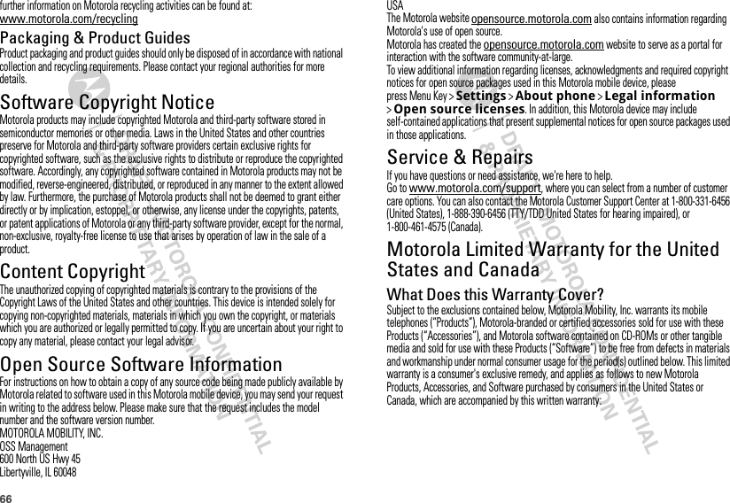 66further information on Motorola recycling activities can be found at: www.motorola.com/recyclingPackaging &amp; Product GuidesProduct packaging and product guides should only be disposed of in accordance with national collection and recycling requirements. Please contact your regional authorities for more details.Software Copyright NoticeSoft ware Copyri ght Not iceMotorola products may include copyrighted Motorola and third-party software stored in semiconductor memories or other media. Laws in the United States and other countries preserve for Motorola and third-party software providers certain exclusive rights for copyrighted software, such as the exclusive rights to distribute or reproduce the copyrighted software. Accordingly, any copyrighted software contained in Motorola products may not be modified, reverse-engineered, distributed, or reproduced in any manner to the extent allowed by law. Furthermore, the purchase of Motorola products shall not be deemed to grant either directly or by implication, estoppel, or otherwise, any license under the copyrights, patents, or patent applications of Motorola or any third-party software provider, except for the normal, non-exclusive, royalty-free license to use that arises by operation of law in the sale of a product.Content CopyrightContent Copyri ghtThe unauthorized copying of copyrighted materials is contrary to the provisions of the Copyright Laws of the United States and other countries. This device is intended solely for copying non-copyrighted materials, materials in which you own the copyright, or materials which you are authorized or legally permitted to copy. If you are uncertain about your right to copy any material, please contact your legal advisor.Open Source Software InformationOSS InformationFor instructions on how to obtain a copy of any source code being made publicly available by Motorola related to software used in this Motorola mobile device, you may send your request in writing to the address below. Please make sure that the request includes the model number and the software version number.MOTOROLA MOBILITY, INC.OSS Management600 North US Hwy 45Libertyville, IL 60048USAThe Motorola website opensource.motorola.com also contains information regarding Motorola&apos;s use of open source.Motorola has created the opensource.motorola.com website to serve as a portal for interaction with the software community-at-large.To view additional information regarding licenses, acknowledgments and required copyright notices for open source packages used in this Motorola mobile device, please press Menu Key &gt;Settings &gt;About phone &gt;Legal information &gt;Open source licenses. In addition, this Motorola device may include self-contained applications that present supplemental notices for open source packages used in those applications.Service &amp; RepairsIf you have questions or need assistance, we&apos;re here to help.Go to www.motorola.com/support, where you can select from a number of customer care options. You can also contact the Motorola Customer Support Center at 1-800-331-6456 (United States), 1-888-390-6456 (TTY/TDD United States for hearing impaired), or 1-800-461-4575 (Canada).Motorola Limited Warranty for the United States and CanadaWarrant yWhat Does this Warranty Cover?Subject to the exclusions contained below, Motorola Mobility, Inc. warrants its mobile telephones (“Products”), Motorola-branded or certified accessories sold for use with these Products (“Accessories”), and Motorola software contained on CD-ROMs or other tangible media and sold for use with these Products (“Software”) to be free from defects in materials and workmanship under normal consumer usage for the period(s) outlined below. This limited warranty is a consumer&apos;s exclusive remedy, and applies as follows to new Motorola Products, Accessories, and Software purchased by consumers in the United States or Canada, which are accompanied by this written warranty: