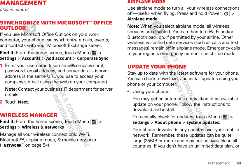 53ManagementManagementstay in controlSynchronize with Microsoft™ Office OutlookIf you use Microsoft Office Outlook on your work computer, your phone can synchronize emails, events, and contacts with your Microsoft Exchange server.Find it: From the home screen, touch Menu  &gt; Settings &gt; Accounts &gt; Add account &gt; Corporate Sync  1Enter your username (username@company.com), password, email address, and server details (server address is the same URL you use to access your company’s email using the web on your computer).Note: Contact your business IT department for server details.2Touch Next.Wireless managerFind it: From the home screen, touch Menu  &gt; Settings &gt; Wireless &amp; networksManage all your wireless connections: Wi-Fi, Bluetooth™, airplane mode, &amp; mobile networks (“Network” on page 54).Airplane modeUse airplane mode to turn all your wireless connections off—useful when flying. Press and hold Power  &gt; Airplane mode.Note: When you select airplane mode, all wireless services are disabled. You can then turn Wi-Fi and/or Bluetooth back on, if permitted by your airline. Other wireless voice and data services (such as calls and text messages) remain off in airplane mode. Emergency calls to your region&apos;s emergency number can still be made.Update your phoneStay up to date with the latest software for your phone. You can check, download, and install updates using your phone or your computer:•Using your phone:You may get an automatic notification of an available update on your phone. Follow the instructions to download and install.To manually check for updates, touch Menu  &gt; Settings &gt; About phone &gt; System updates.Your phone downloads any updates over your mobile network. Remember, these updates can be quite large (25MB or more) and may not be available in all countries. If you don’t have an unlimited data plan, or 