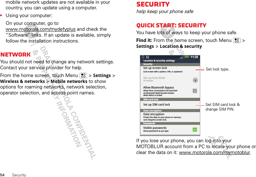 54 Securitymobile network updates are not available in your country, you can update using a computer.•Using your computer:On your computer, go to www.motorola.com/mydefyplus and check the “Software” links. If an update is available, simply follow the installation instructions.NetworkYou should not need to change any network settings. Contact your service provider for help.From the home screen, touch Menu  &gt; Settings &gt; Wireless &amp; networks &gt; Mobile networks to show options for roaming networks, network selection, operator selection, and access point names.Securityhelp keep your phone safeQuick start: SecurityYou have lots of ways to keep your phone safe.Find it: From the home screen, touch Menu  &gt; Settings &gt; Location &amp; securityIf you lose your phone, you can log into your MOTOBLUR account from a PC to locate your phone or clear the data on it: www.motorola.com/mymotoblur.11:35June 2011Location &amp; security settingsSecuritySet up screen lockLock screen with a pattern, PIN, or password20 minutesSet up lock timerAllow Voice Commands to be launchedvia Bluetooth Multi-function buttonwhile device is lockedAllow Bluetooth bypassSIM card lockPasswordsData encryptionShow passoword as you typeProtect the data on your phone or memory card. Requires screen lock.Set up SIM card lockVisible passwordsData encryptionSet SIM card lock &amp;change SIM PIN.Set lock type.