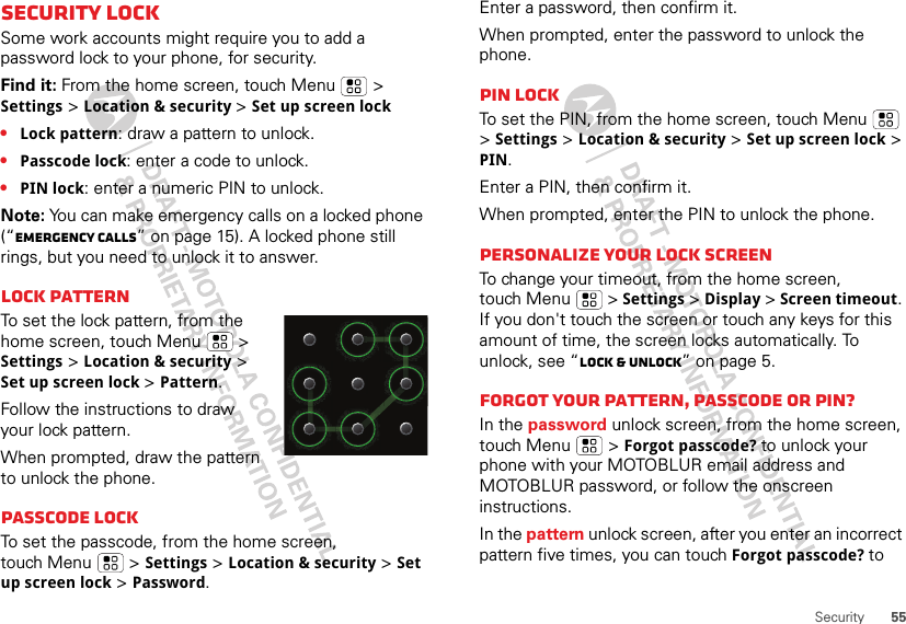 55SecuritySecurity lockSome work accounts might require you to add a password lock to your phone, for security.Find it: From the home screen, touch Menu  &gt; Settings &gt; Location &amp; security &gt; Set up screen lock•Lock pattern: draw a pattern to unlock.•Passcode lock: enter a code to unlock.•PIN lock: enter a numeric PIN to unlock.Note: You can make emergency calls on a locked phone (“Emergency calls” on page 15). A locked phone still rings, but you need to unlock it to answer.Lock patternTo set the lock pattern, from the home screen, touch Menu  &gt; Settings &gt; Location &amp; security &gt; Set up screen lock &gt; Pattern.Follow the instructions to draw your lock pattern. When prompted, draw the pattern to unlock the phone.Passcode lockTo set the passcode, from the home screen, touch Menu  &gt; Settings &gt; Location &amp; security &gt; Set up screen lock &gt; Password.Enter a password, then confirm it.When prompted, enter the password to unlock the phone.PIN lockTo set the PIN, from the home screen, touch Menu  &gt; Settings &gt; Location &amp; security &gt; Set up screen lock &gt; PIN.Enter a PIN, then confirm it.When prompted, enter the PIN to unlock the phone.Personalize your lock screenTo change your timeout, from the home screen, touch Menu  &gt; Settings &gt; Display &gt; Screen timeout. If you don&apos;t touch the screen or touch any keys for this amount of time, the screen locks automatically. To unlock, see “Lock &amp; unlock” on page 5.Forgot your pattern, passcode or PIN?In the password unlock screen, from the home screen, touch Menu  &gt; Forgot passcode? to unlock your phone with your MOTOBLUR email address and MOTOBLUR password, or follow the onscreen instructions.In the pattern unlock screen, after you enter an incorrect pattern five times, you can touch Forgot passcode? to 