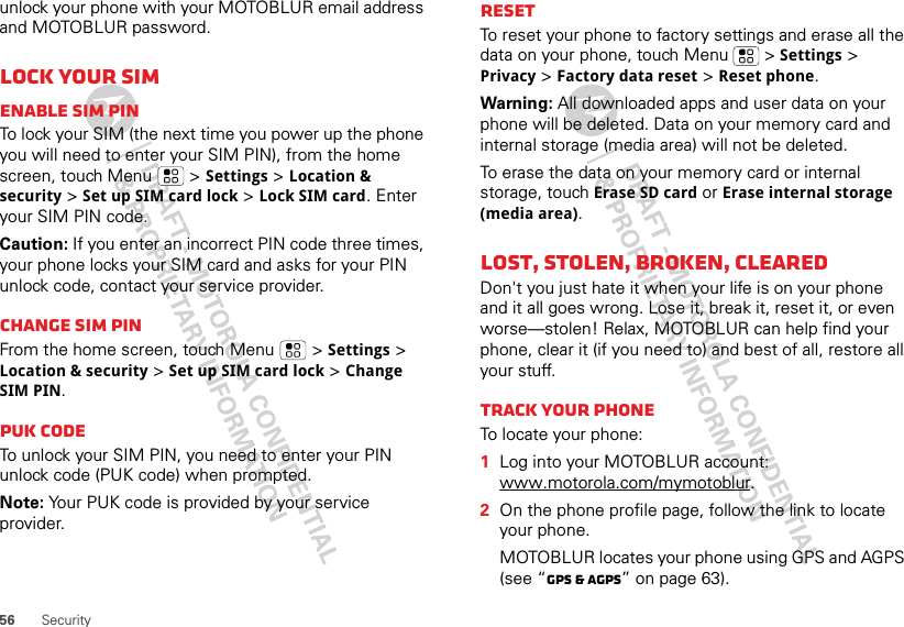 56 Securityunlock your phone with your MOTOBLUR email address and MOTOBLUR password.Lock your SIMEnable SIM PINTo lock your SIM (the next time you power up the phone you will need to enter your SIM PIN), from the home screen, touch Menu  &gt; Settings &gt; Location &amp; security &gt; Set up SIM card lock &gt; Lock SIM card. Enter your SIM PIN code.Caution: If you enter an incorrect PIN code three times, your phone locks your SIM card and asks for your PIN unlock code, contact your service provider.Change SIM PINFrom the home screen, touch Menu  &gt; Settings &gt; Location &amp; security &gt; Set up SIM card lock &gt; Change SIM PIN.PUK codeTo unlock your SIM PIN, you need to enter your PIN unlock code (PUK code) when prompted.Note: Your PUK code is provided by your service provider.ResetTo reset your phone to factory settings and erase all the data on your phone, touch Menu  &gt; Settings &gt; Privacy &gt; Factory data reset &gt; Reset phone.Warning: All downloaded apps and user data on your phone will be deleted. Data on your memory card and internal storage (media area) will not be deleted.To erase the data on your memory card or internal storage, touch Erase SD card or Erase internal storage (media area).Lost, stolen, broken, clearedDon&apos;t you just hate it when your life is on your phone and it all goes wrong. Lose it, break it, reset it, or even worse—stolen! Relax, MOTOBLUR can help find your phone, clear it (if you need to) and best of all, restore all your stuff. Track your phoneTo locate your phone:   1Log into your MOTOBLUR account: www.motorola.com/mymotoblur.2On the phone profile page, follow the link to locate your phone.MOTOBLUR locates your phone using GPS and AGPS (see “GPS &amp; AGPS” on page 63).