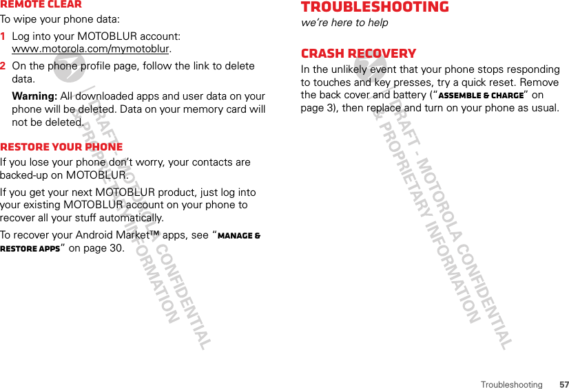 57TroubleshootingRemote clearTo wipe your phone data:  1Log into your MOTOBLUR account: www.motorola.com/mymotoblur.2On the phone profile page, follow the link to delete data.Warning: All downloaded apps and user data on your phone will be deleted. Data on your memory card will not be deleted.Restore your phoneIf you lose your phone don’t worry, your contacts are backed-up on MOTOBLUR.If you get your next MOTOBLUR product, just log into your existing MOTOBLUR account on your phone to recover all your stuff automatically.To recover your Android Market™ apps, see “Manage &amp; restore apps” on page 30.Troubleshootingwe’re here to helpCrash recoveryIn the unlikely event that your phone stops responding to touches and key presses, try a quick reset. Remove the back cover and battery (“Assemble &amp; charge” on page 3), then replace and turn on your phone as usual.