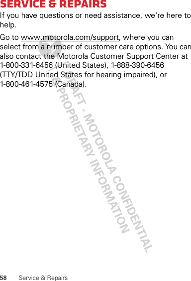 58 Service &amp; RepairsService &amp; RepairsIf you have questions or need assistance, we&apos;re here to help.Go to www.motorola.com/support, where you can select from a number of customer care options. You can also contact the Motorola Customer Support Center at 1-800-331-6456 (United States), 1-888-390-6456 (TTY/TDD United States for hearing impaired), or 1-800-461-4575 (Canada).