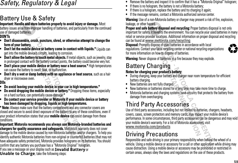 59Safety, Regulatory &amp; LegalBattery Use &amp; SafetyBattery Use &amp; SafetyImportant: Handle and store batteries properly to avoid injury or damage. Most battery issues arise from improper handling of batteries, and particularly from the continued use of damaged batteries.DON’Ts• Don’t disassemble, crush, puncture, shred, or otherwise attempt to change the form of your battery.• Don’t let the mobile device or battery come in contact with liquids.* Liquids can get into the mobile device’s circuits, leading to corrosion.• Don’t allow the battery to touch metal objects. If metal objects, such as jewelry, stay in prolonged contact with the battery contact points, the battery could become very hot.• Don’t place your mobile device or battery near a heat source.* High temperatures can cause the battery to swell, leak, or malfunction.• Don’t dry a wet or damp battery with an appliance or heat source, such as a hair dryer or microwave oven.DOs• Do avoid leaving your mobile device in your car in high temperatures.*• Do avoid dropping the mobile device or battery.* Dropping these items, especially on a hard surface, can potentially cause damage.*• Do contact your service provider or Motorola if your mobile device or battery has been damaged by dropping, liquids or high temperatures.* Note: Always make sure that the battery compartment and any connector covers are closed and secure to avoid direct exposure of the battery to any of these conditions, even if your product information states that your mobile device can resist damage from these conditions.Important: Motorola recommends you always use Motorola-branded batteries and chargers for quality assurance and safeguards. Motorola’s warranty does not cover damage to the mobile device caused by non-Motorola batteries and/or chargers. To help you identify authentic Motorola batteries from non-original or counterfeit batteries (that may not have adequate safety protection), Motorola provides holograms on its batteries. You should confirm that any battery you purchase has a “Motorola Original” hologram.If you see a message on your display such as Invalid Battery or Unable to Charge, take the following steps:•Remove the battery and inspect it to confirm that it has a “Motorola Original” hologram;•If there is no hologram, the battery is not a Motorola battery;•If there is a hologram, replace the battery and try charging it again;•If the message remains, contact a Motorola authorized service center.Warning: Use of a non-Motorola battery or charger may present a risk of fire, explosion, leakage, or other hazard.Proper and safe battery disposal and recycling: Proper battery disposal is not only important for safety, it benefits the environment. You can recycle your used batteries in many retail or service provider locations. Additional information on proper disposal and recycling can be found at www.motorola.com/recyclingDisposal: Promptly dispose of used batteries in accordance with local regulations. Contact your local recycling center or national recycling organizations for more information on how to dispose of batteries.Warning: Never dispose of batteries in a fire because they may explode.Battery ChargingBattery ChargingNotes for charging your product’s battery:•During charging, keep your battery and charger near room temperature for efficient battery charging.•New batteries are not fully charged.•New batteries or batteries stored for a long time may take more time to charge.•Motorola batteries and charging systems have circuitry that protects the battery from damage from overcharging.Third Party AccessoriesUse of third party accessories, including but not limited to batteries, chargers, headsets, covers, cases, screen protectors and memory cards, may impact your mobile device’s performance. In some circumstances, third party accessories can be dangerous and may void your mobile device’s warranty. For a list of Motorola accessories, visit www.motorola.com/productsDriving PrecautionsResponsible and safe driving is your primary responsibility when behind the wheel of a vehicle. Using a mobile device or accessory for a call or other application while driving may cause distraction. Using a mobile device or accessory may be prohibited or restricted in certain areas, always obey the laws and regulations on the use of these products.032375o