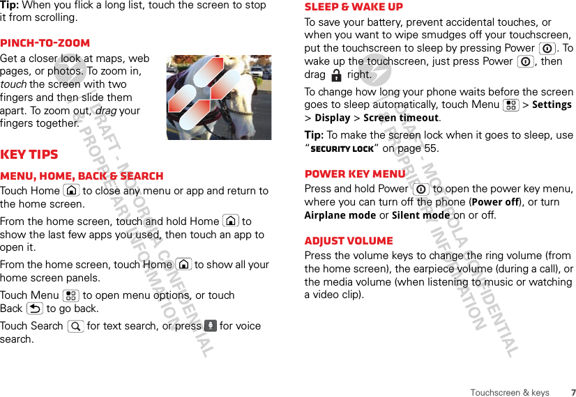 7Touchscreen &amp; keysTip: When you flick a long list, touch the screen to stop it from scrolling.Pinch-to-zoomGet a closer look at maps, web pages, or photos. To zoom in, touch the screen with two fingers and then slide them apart. To zoom out, drag your fingers together.Key tipsMenu, home, back &amp; searchTouch Home  to close any menu or app and return to the home screen. From the home screen, touch and hold Home  to show the last few apps you used, then touch an app to open it.From the home screen, touch Home  to show all your home screen panels.Touch Menu  to open menu options, or touch Back  to go back.Touch Search   for text search, or press   for voice search.Sleep &amp; wake upTo save your battery, prevent accidental touches, or when you want to wipe smudges off your touchscreen, put the touchscreen to sleep by pressing Power . To wake up the touchscreen, just press Power , then drag  right.To change how long your phone waits before the screen goes to sleep automatically, touch Menu  &gt; Settings &gt;Display &gt; Screen timeout.Tip: To make the screen lock when it goes to sleep, use “Security lock” on page 55.Power key menuPress and hold Power  to open the power key menu, where you can turn off the phone (Power off), or turn Airplane mode or Silent mode on or off.Adjust volumePress the volume keys to change the ring volume (from the home screen), the earpiece volume (during a call), or the media volume (when listening to music or watching a video clip).