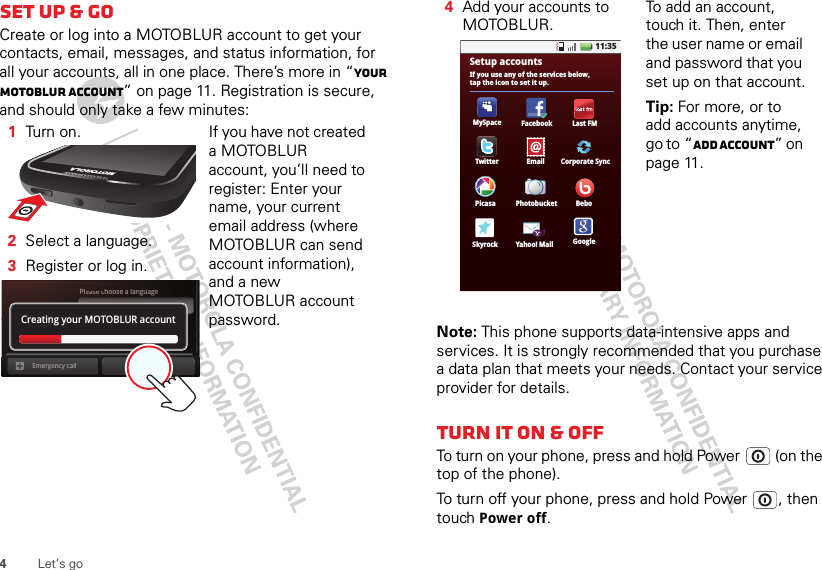 4Let’s goSet up &amp; goCreate or log into a MOTOBLUR account to get your contacts, email, messages, and status information, for all your accounts, all in one place. There’s more in “Your MOTOBLUR account” on page 11. Registration is secure, and should only take a few minutes:   1Turn  on.2Select a language.3Register or log in.If you have not created a MOTOBLUR account, you’ll need to register: Enter your name, your current email address (where MOTOBLUR can send account information), and a new MOTOBLUR account password.Pleaeassesec choose a languageStartEmergency callPasswordCreating your MOTOBLUR accountNote: This phone supports data-intensive apps and services. It is strongly recommended that you purchase a data plan that meets your needs. Contact your service provider for details.Turn it on &amp; offTo turn on your phone, press and hold Power  (on the top of the phone).To turn off your phone, press and hold Power , then touch Power off.4Add your accounts to MOTOBLUR.To add an account, touch it. Then, enter the user name or email and password that you set up on that account.Tip: For more, or to add accounts anytime, go to “Add account” on page 11.11:35Yahoo! MailSkyrock GooglePhotobucketPicasa BeboCorporate SyncFacebookMySpaceIf you use any of the services below,tap the icon to set it up.Setup accountsLast FMTwitter Email