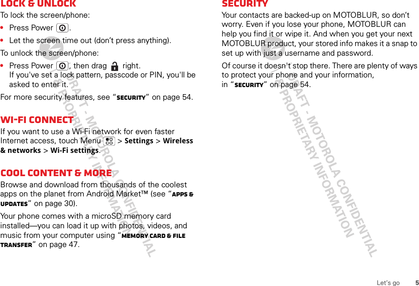 5Let’s goLock &amp; unlockTo lock the screen/phone:•Press Power .•Let the screen time out (don’t press anything).To unlock the screen/phone:•Press Power , then drag   right.If you&apos;ve set a lock pattern, passcode or PIN, you&apos;ll be asked to enter it.For more security features, see “Security” on page 54.Wi-Fi connectIf you want to use a Wi-Fi network for even faster Internet access, touch Menu  &gt; Settings &gt; Wireless &amp; networks &gt; Wi-Fi settings.Cool content &amp; moreBrowse and download from thousands of the coolest apps on the planet from Android Market™ (see “Apps &amp; UPDATES” on page 30).Your phone comes with a microSD memory card installed—you can load it up with photos, videos, and music from your computer using “Memory card &amp; file transfer” on page 47.SecurityYour contacts are backed-up on MOTOBLUR, so don’t worry. Even if you lose your phone, MOTOBLUR can help you find it or wipe it. And when you get your next MOTOBLUR product, your stored info makes it a snap to set up with just a username and password.Of course it doesn&apos;t stop there. There are plenty of ways to protect your phone and your information, in “Security” on page 54.