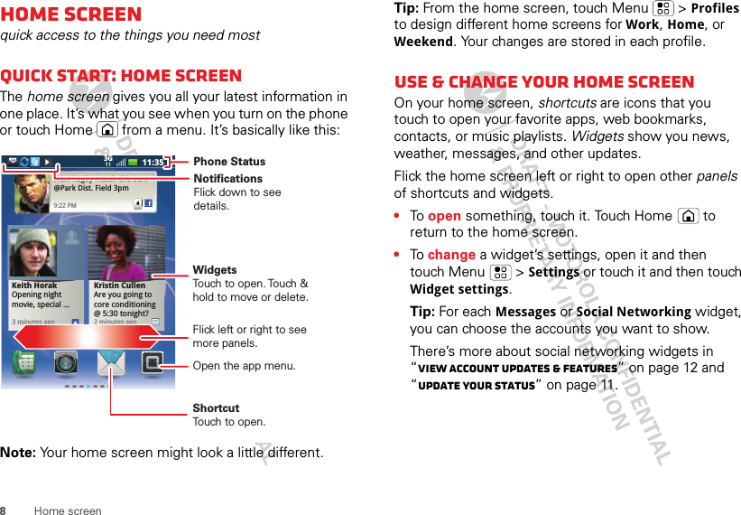 8Home screenHome screenquick access to the things you need mostQuick start: Home screenThe home screen gives you all your latest information in one place. It’s what you see when you turn on the phone or touch Home  from a menu. It’s basically like this:Note: Your home screen might look a little different.Kristin CullenAre you going to core conditioning @ 5:30 tonight?2 minutes agoNext Rugby match this Sun. @Park Dist. Field 3pm 9:22 PM4Keith Horak Opening night movie, special ...3 minutes ago11:353G Phone StatusWidgetsTouch to open. Touch &amp; hold to move or delete.ShortcutTouch to open.Open the app menu.NotificationsFlick down to see details.Flick left or right to see more panels.Tip: From the home screen, touch Menu  &gt; Profiles to design different home screens for Work, Home, or Weekend. Your changes are stored in each profile.Use &amp; change your home screenOn your home screen, shortcuts are icons that you touch to open your favorite apps, web bookmarks, contacts, or music playlists. Widgets show you news, weather, messages, and other updates.Flick the home screen left or right to open other panels of shortcuts and widgets.•To open something, touch it. Touch Home  to return to the home screen.•To change a widget’s settings, open it and then touch Menu  &gt; Settings or touch it and then touch Widget settings.Tip: For each Messages or Social Networking widget, you can choose the accounts you want to show.There’s more about social networking widgets in “View account updates &amp; features” on page 12 and “Update your status” on page 11.