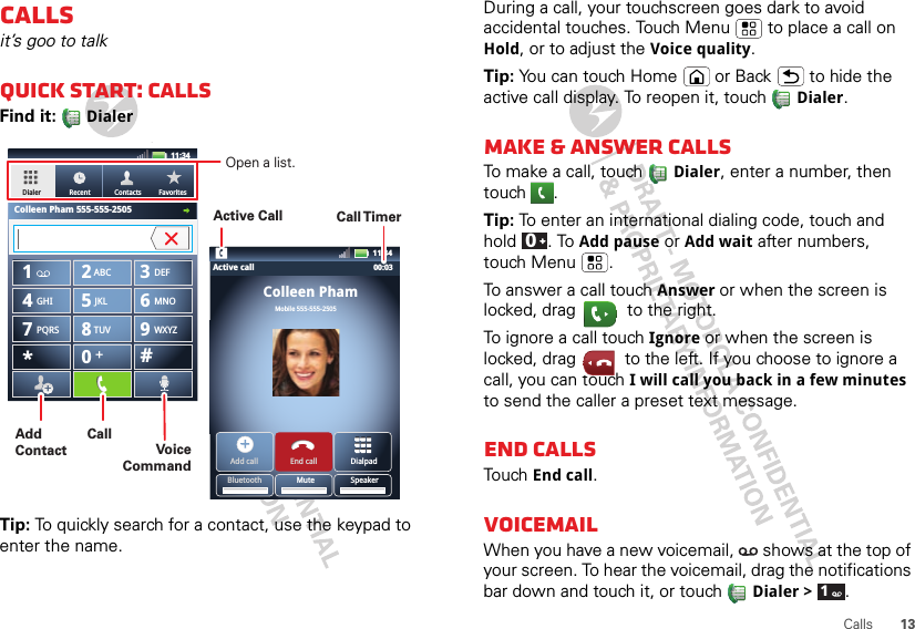 13CallsCallsit’s goo to talkQuick start: CallsFind it:   DialerTip: To quickly search for a contact, use the keypad to enter the name.DEFTUVPQRS WXYZ879*+#0GHI MNO465JKLABC123Colleen PhamMobile 555-555-2505Dialpad11:3411:34Active callAdd call End callBluetooth Mute SpeakerDialerColleen Pham 555-555-2505Recent Contacts Favorites00:03Call TimerActive CallOpen a list.AddContactVoice CommandCallDuring a call, your touchscreen goes dark to avoid accidental touches. Touch Menu  to place a call on Hold, or to adjust the Voice quality.Tip: You can touch Home or Back  to hide the active call display. To reopen it, touch Dialer.Make &amp; answer callsTo make a call, touch Dialer, enter a number, then touch .Tip: To enter an international dialing code, touch and hold . To Add pause or Add wait after numbers, touch Menu .To answer a call touch Answer or when the screen is locked, drag  to the right.To ignore a call touch Ignore or when the screen is locked, drag  to the left. If you choose to ignore a call, you can touch I will call you back in a few minutes to send the caller a preset text message.End callsTouch End call.VoicemailWhen you have a new voicemail,  shows at the top of your screen. To hear the voicemail, drag the notifications bar down and touch it, or touch Dialer &gt;  .01