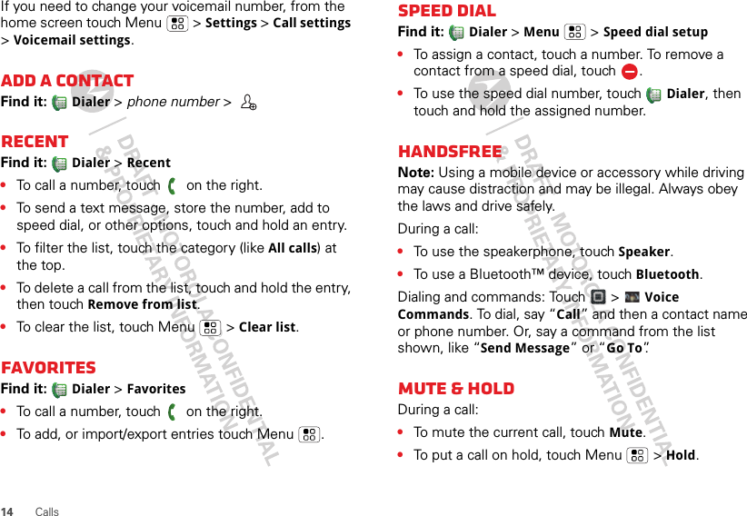 14 CallsIf you need to change your voicemail number, from the home screen touch Menu  &gt; Settings &gt; Call settings &gt; Voicemail settings.Add a contactFind it:   Dialer &gt; phone number &gt; RECENTFind it:   Dialer &gt;Recent•To call a number, touch  on the right.•To send a text message, store the number, add to speed dial, or other options, touch and hold an entry.•To filter the list, touch the category (like All calls) at the top.•To delete a call from the list, touch and hold the entry, then touch Remove from list.•To clear the list, touch Menu  &gt; Clear list.FavoritesFind it:   Dialer &gt;Favorites•To call a number, touch   on the right.•To add, or import/export entries touch Menu .Speed dialFind it:   Dialer &gt;Menu  &gt; Speed dial setup•To assign a contact, touch a number. To remove a contact from a speed dial, touch .•To use the speed dial number, touch Dialer, then touch and hold the assigned number.HandsfreeNote: Using a mobile device or accessory while driving may cause distraction and may be illegal. Always obey the laws and drive safely.During a call:•To use the speakerphone, touch Speaker.•To use a Bluetooth™ device, touch Bluetooth.Dialing and commands: Touch   &gt;  Voice Commands. To dial, say “Call” and then a contact name or phone number. Or, say a command from the list shown, like “Send Message” or “Go To”.Mute &amp; holdDuring a call:•To mute the current call, touch Mute.•To put a call on hold, touch Menu  &gt; Hold.