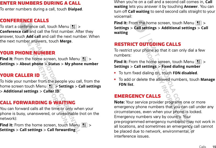 15CallsEnter numbers during a callTo enter numbers during a call, touch Dialpad.Conference callsTo start a conference call, touch Menu  &gt; Conference call and call the first number. After they answer, touch Add call and call the next number. When the next number answers, touch Merge.Your phone numberFind it: From the home screen, touch Menu  &gt; Settings &gt; About phone &gt; Status &gt; My phone numberYour caller IDTo hide your number from the people you call, from the home screen touch Menu &gt; Settings &gt; Call settings &gt; Additional settings &gt; Caller ID.Call forwarding &amp; waitingYou can forward calls all the time or only when your phone is busy, unanswered, or unreachable (not on the network):Find it: From the home screen, touch Menu  &gt; Settings &gt; Call settings &gt; Call forwardingWhen you’re on a call and a second call comes in, Call waiting lets you answer it by touching Answer. You can turn off Call waiting to send second calls straight to your voicemail:Find it: From the home screen, touch Menu &gt; Settings &gt; Call settings &gt; Additional settings &gt; Call waitingRestrict outgoing callsTo restrict your phone so that it can only dial a few numbers: Find it: From the home screen, touch Menu &gt; Settings &gt; Call settings &gt; Fixed dialing number•To turn fixed dialing on, touch FDN disabled.•To add or delete the allowed numbers, touch Manage FDN list.Emergency callsNote: Your service provider programs one or more emergency phone numbers that you can call under any circumstances, even when your phone is locked. Emergency numbers vary by country. Your pre-programmed emergency number(s) may not work in all locations, and sometimes an emergency call cannot be placed due to network, environmental, or interference issues.