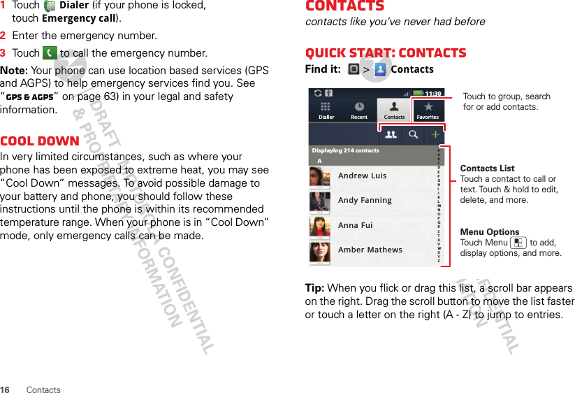 16 Contacts  1Touch Dialer (if your phone is locked, touch Emergency call).2Enter the emergency number.3Touch   to call the emergency number.Note: Your phone can use location based services (GPS and AGPS) to help emergency services find you. See “GPS &amp; AGPS” on page 63) in your legal and safety information.Cool downIn very limited circumstances, such as where your phone has been exposed to extreme heat, you may see “Cool Down” messages. To avoid possible damage to your battery and phone, you should follow these instructions until the phone is within its recommended temperature range. When your phone is in “Cool Down” mode, only emergency calls can be made.Contactscontacts like you’ve never had beforeQuick start: ContactsFind it:  &gt;  ContactsTip: When you flick or drag this list, a scroll bar appears on the right. Drag the scroll button to move the list faster or touch a letter on the right (A - Z) to jump to entries.11:30Andrew LuisAndy FanningAnna FuiAmber MathewsDisplaying 214 contactsAFavoritesContactsRecentDialleruContacts ListTouch a contact to call or text. Touch &amp; hold to edit, delete, and more.Menu OptionsTouch Menu         to add, display options, and more.Touch to group, search for or add contacts.#ABCDEFGHIJKLMNOPQRSTUVWXYZ