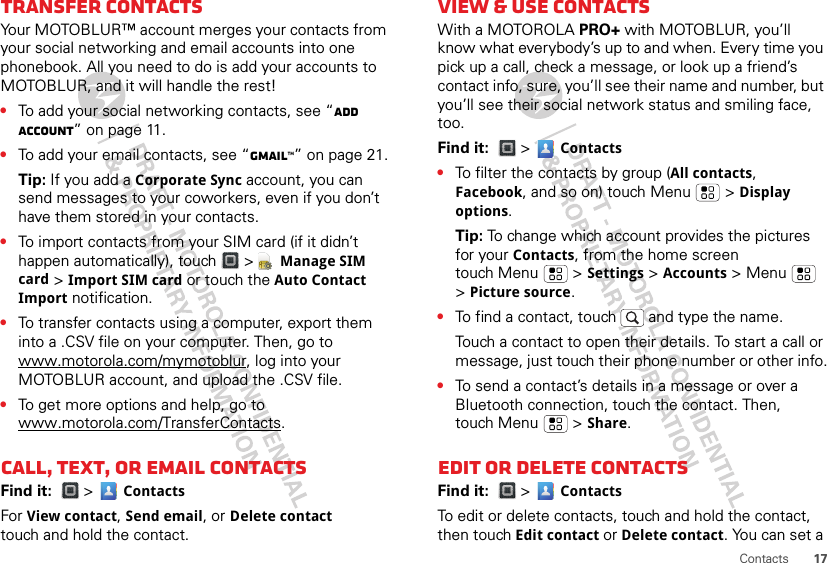 17ContactsTransfer contactsYour MOTOBLUR™ account merges your contacts from your social networking and email accounts into one phonebook. All you need to do is add your accounts to MOTOBLUR, and it will handle the rest!•To add your social networking contacts, see “Add account” on page 11.•To add your email contacts, see “Gmail™” on page 21.Tip: If you add a Corporate Sync account, you can send messages to your coworkers, even if you don’t have them stored in your contacts.•To import contacts from your SIM card (if it didn’t happen automatically), touch &gt;  Manage SIM card &gt; Import SIM card or touch the Auto Contact Import notification.•To transfer contacts using a computer, export them into a .CSV file on your computer. Then, go to www.motorola.com/mymotoblur, log into your MOTOBLUR account, and upload the .CSV file.•To get more options and help, go to www.motorola.com/TransferContacts.Call, text, or email contactsFind it:  &gt;  ContactsFor View contact, Send email, or Delete contact touch and hold the contact.View &amp; use contactsWith a MOTOROLA PRO+ with MOTOBLUR, you’ll know what everybody’s up to and when. Every time you pick up a call, check a message, or look up a friend’s contact info, sure, you’ll see their name and number, but you’ll see their social network status and smiling face, too.Find it:  &gt;  Contacts•To filter the contacts by group (All contacts, Facebook, and so on) touch Menu &gt; Display options.Tip: To change which account provides the pictures for your Contacts, from the home screen touch Menu  &gt; Settings &gt; Accounts &gt; Menu  &gt; Picture source.•To find a contact, touch  and type the name.Touch a contact to open their details. To start a call or message, just touch their phone number or other info.•To send a contact’s details in a message or over a Bluetooth connection, touch the contact. Then, touch Menu  &gt; Share.Edit or delete contactsFind it:  &gt;  ContactsTo edit or delete contacts, touch and hold the contact, then touch Edit contact or Delete contact. You can set a 