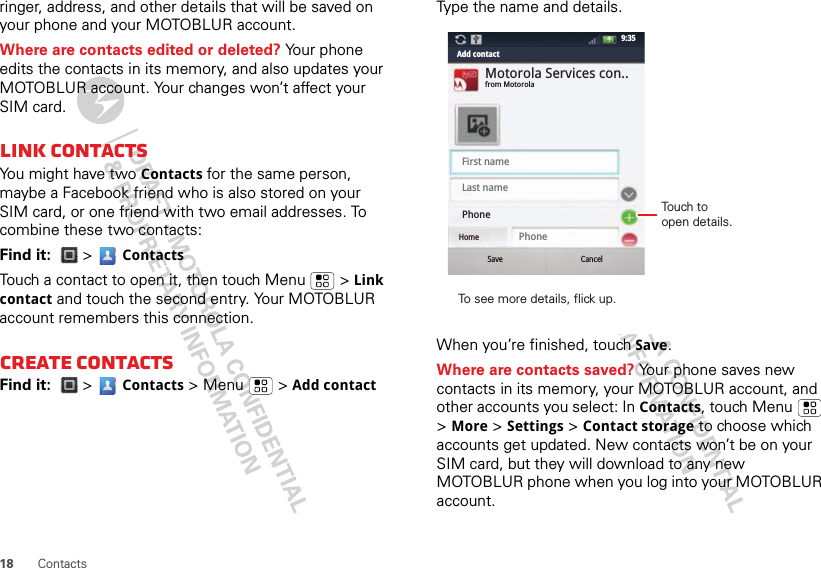 18 Contactsringer, address, and other details that will be saved on your phone and your MOTOBLUR account.Where are contacts edited or deleted? Your phone edits the contacts in its memory, and also updates your MOTOBLUR account. Your changes won’t affect your SIM card.Link contactsYou might have two Contacts for the same person, maybe a Facebook friend who is also stored on your SIM card, or one friend with two email addresses. To combine these two contacts:Find it:  &gt;  ContactsTouch a contact to open it, then touch Menu  &gt; Link contact and touch the second entry. Your MOTOBLUR account remembers this connection.Create contactsFind it:  &gt;  Contacts &gt; Menu  &gt; Add contactType the name and details.When you’re finished, touch Save.Where are contacts saved? Your phone saves new contacts in its memory, your MOTOBLUR account, and other accounts you select: In Contacts, touch Menu  &gt; More &gt; Settings &gt; Contact storage to choose which accounts get updated. New contacts won’t be on your SIM card, but they will download to any new MOTOBLUR phone when you log into your MOTOBLUR account.SaveHomeCancelFirst namePhoneLast namePhoneMotorola Services con..from MotorolaAdd contact9:35To see more details, flick up.Touch to open details.