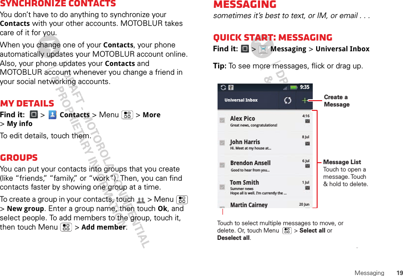 19MessagingSynchronize contactsYou don’t have to do anything to synchronize your Contacts with your other accounts. MOTOBLUR takes care of it for you.When you change one of your Contacts, your phone automatically updates your MOTOBLUR account online. Also, your phone updates your Contacts and MOTOBLUR account whenever you change a friend in your social networking accounts.My detailsFind it:  &gt;  Contacts &gt; Menu  &gt; More &gt;My infoTo edit details, touch them.GroupsYou can put your contacts into groups that you create (like “friends,” “family,” or “work”). Then, you can find contacts faster by showing one group at a time.To create a group in your contacts, touch   &gt; Menu  &gt;New group. Enter a group name, then touch Ok, and select people. To add members to the group, touch it, then touch Menu  &gt; Add member.Messagingsometimes it’s best to text, or IM, or email . . .Quick start: MessagingFind it:   &gt;  Messaging &gt; Universal InboxTip: To see more messages, flick or drag up.Martin Cairney9:35Great news, congratulations!4:16Universal InboxHi. Meet at my house at...8 JulJohn HarrisSummer newsHope all is well. I’m currently the ...1 Jul20 JunGood to hear from you...6 JulBrendon AnsellAlex Pico Tom SmithMessage ListTouch to open a message. Touch &amp; hold to delete.Touch to select multiple messages to move, or delete. Or, touch Menu         &gt; Select all or Deselect all. Create a Message