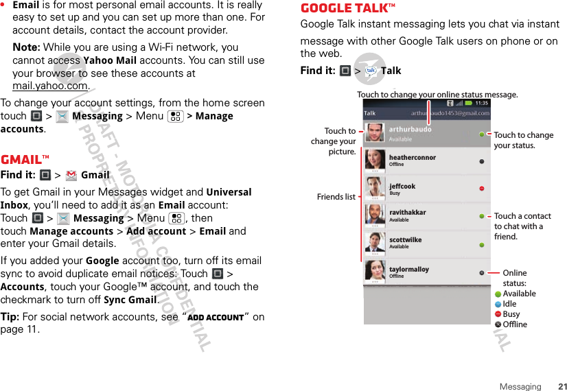 21Messaging•Email is for most personal email accounts. It is really easy to set up and you can set up more than one. For account details, contact the account provider.Note: While you are using a Wi-Fi network, you cannot access Yahoo Mail accounts. You can still use your browser to see these accounts at mail.yahoo.com.To change your account settings, from the home screen touch  &gt;  Messaging &gt; Menu  &gt; Manage accounts.Gmail™Find it:   &gt;  GmailTo get Gmail in your Messages widget and Universal Inbox, you’ll need to add it as an Email account: Touch  &gt;  Messaging &gt; Menu , then touch Manage accounts &gt; Add account &gt; Email and enter your Gmail details. If you added your Google account too, turn off its email sync to avoid duplicate email notices: Touch &gt; Accounts, touch your Google™ account, and touch the checkmark to turn off Sync Gmail.Tip: For social network accounts, see “Add account” on page 11.GOOGLE TALK™Google Talk instant messaging lets you chat via instantmessage with other Google Talk users on phone or on the web. Find it:   &gt;  TalktaylormalloyOfflineheatherconnorOfflinejeffcookBusyravithakkarAvailablescottwilkeAvailableTouch to change your status.Online status:AvailableIdleBusyOineTouch a contact to chat with a friend.Friends listTouch to change your picture.Touch to change your online status message.