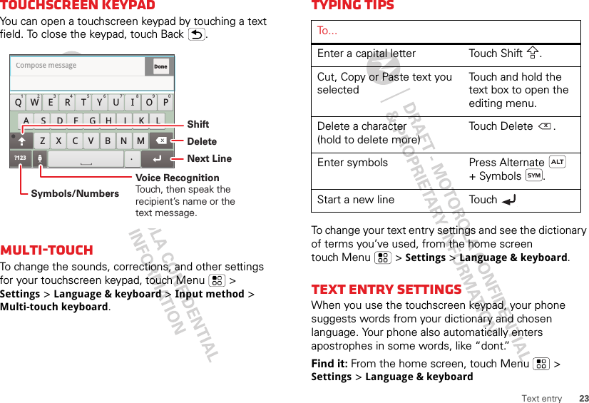 23Text entryTouchscreen keypadYou can open a touchscreen keypad by touching a text field. To close the keypad, touch Back .Multi-touchTo change the sounds, corrections, and other settings for your touchscreen keypad, touch Menu  &gt; Settings &gt; Language &amp; keyboard &gt; Input method &gt; Multi-touch keyboard.Done?123 .QWZXCVBNMERT UIOPYSFGHJKLA DCompose message1278905634Symbols/NumbersShiftDeleteVoice RecognitionTouch, then speak the recipient’s name or the text message.Next LineTyping tipsTo change your text entry settings and see the dictionary of terms you’ve used, from the home screen touch Menu  &gt; Settings &gt; Language &amp; keyboard.Text entry settingsWhen you use the touchscreen keypad, your phone suggests words from your dictionary and chosen language. Your phone also automatically enters apostrophes in some words, like “dont.”Find it: From the home screen, touch Menu  &gt; Settings &gt; Language &amp; keyboardTo . . .Enter a capital letter Touch Shift .Cut, Copy or Paste text you selectedTouch and hold the text box to open the editing menu.Delete a character(hold to delete more)Touch Delete .Enter symbols Press Alternate  + Symbols .Start a new line Touch x