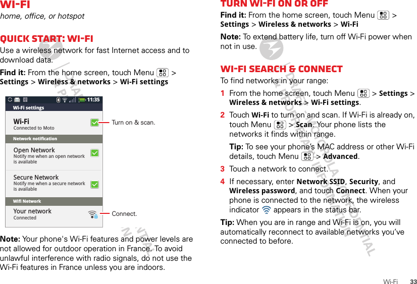 33Wi-FiWi-Fihome, office, or hotspotQuick start: Wi-FiUse a wireless network for fast Internet access and to download data.Find it: From the home screen, touch Menu  &gt; Settings &gt; Wireless &amp; networks &gt; Wi-Fi settingsNote: Your phone&apos;s Wi-Fi features and power levels are not allowed for outdoor operation in France. To avoid unlawful interference with radio signals, do not use the Wi-Fi features in France unless you are indoors.Device nameBluetooth devices11:35Connected to MotoWi-Fi settingsNetwork notificationWifi NetworkWi-FiNotify me when an open networkis availableOpen NetworkNotify me when a secure networkis availableSecure NetworkConnectedYour networkTurn on &amp; scan.Connect.Turn Wi-Fi on or offFind it: From the home screen, touch Menu  &gt; Settings &gt; Wireless &amp; networks &gt; Wi-FiNote: To extend battery life, turn off Wi-Fi power when not in use.Wi-Fi search &amp; connectTo find networks in your range:  1From the home screen, touch Menu  &gt; Settings &gt; Wireless &amp; networks &gt; Wi-Fi settings.2Touch Wi-Fi to turn on and scan. If Wi-Fi is already on, touch Menu  &gt; Scan. Your phone lists the networks it finds within range.Tip: To see your phone’s MAC address or other Wi-Fi details, touch Menu  &gt; Advanced.3Touch a network to connect.4If necessary, enter Network SSID, Security, and Wireless password, and touch Connect. When your phone is connected to the network, the wireless indicator   appears in the status bar.Tip: When you are in range and Wi-Fi is on, you will automatically reconnect to available networks you’ve connected to before.