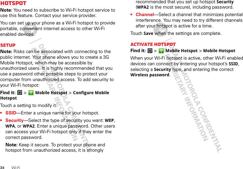 34 Wi-FihotspotNote: You need to subscribe to Wi-Fi hotspot service to use this feature. Contact your service provider.You can set up your phone as a Wi-Fi hotspot to provide portable, convenient internet access to other Wi-Fi enabled devices.SetupNote: Risks can be associated with connecting to the public internet. Your phone allows you to create a 3G Mobile Hotspot, which may be accessible by unauthorized users. It is highly recommended that you use a password other possible steps to protect your computer from unauthorized access. To add security to your Wi-Fi hotspot:Find it:   &gt; Mobile Hotspot &gt; Configure Mobile HotspotTouch a setting to modify it:•SSID—Enter a unique name for your hotspot.•Security—Select the type of security you want: WEP, WPA, or WPA2. Enter a unique password. Other users can access your Wi-Fi hotspot only if they enter the correct password.Note: Keep it secure. To protect your phone and hotspot from unauthorized access, it is strongly recommended that you set up hotspot Security (WPA2 is the most secure), including password.• Channel—Select a channel that minimizes potential interference. You may need to try different channels after your hotspot is active for a time.Touch  Save when the settings are complete.Activate hotspotFind it:   &gt; Mobile Hotspot &gt; Mobile HotspotWhen your Wi-Fi hotspot is active, other Wi-Fi enabled devices can connect by entering your hotspot’s SSID, selecting a Security type, and entering the correct Wireless password.