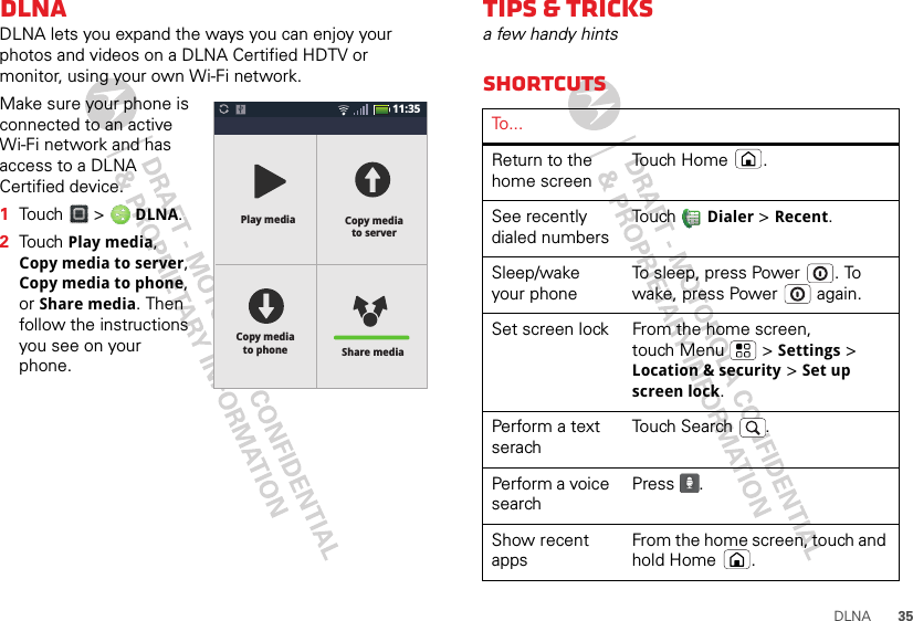 35DLNADLNADLNA lets you expand the ways you can enjoy your photos and videos on a DLNA Certified HDTV or monitor, using your own Wi-Fi network.Make sure your phone is connected to an active Wi-Fi network and has access to a DLNA Certified device.  1Touch  &gt;  DLNA.2Touch Play media, Copy media to server, Copy media to phone, or Share media. Then follow the instructions you see on your phone.11:35Share mediaCopy mediato phoneCopy mediato serverPlay mediaTips &amp; tricksa few handy hintsShortcutsTo . . .Return to the home screenTouch Home .See recently dialed numbersTouch  Dialer &gt; Recent.Sleep/wake your phoneTo sleep, press Power . To wake, press Power  again.Set screen lock From the home screen, touch Menu  &gt; Settings &gt; Location &amp; security &gt; Set up screen lock.Perform a text serachTouch Search .Perform a voice searchPress .Show recent appsFrom the home screen, touch and hold Home .