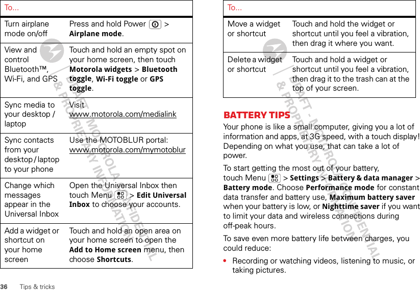 36 Tips &amp; tricksTurn airplane mode on/offPress and hold Power  &gt; Airplane mode.View and control Bluetooth™, Wi-Fi, and GPSTouch and hold an empty spot on your home screen, then touch Motorola widgets &gt; Bluetooth toggle, Wi-Fi toggle or GPS toggle.Sync media to your desktop / laptopVisit www.motorola.com/medialinkSync contacts from your desktop / laptop to your phoneUse the MOTOBLUR portal: www.motorola.com/mymotoblurChange which messages appear in the Universal InboxOpen the Universal Inbox then touch Menu  &gt; Edit Universal Inbox to choose your accounts.Add a widget or shortcut on your home screenTouch and hold an open area on your home screen to open the Add to Home screen menu, then choose Shortcuts.To . . .Battery tipsYour phone is like a small computer, giving you a lot of information and apps, at 3G speed, with a touch display! Depending on what you use, that can take a lot of power.To start getting the most out of your battery, touch Menu  &gt; Settings &gt; Battery &amp; data manager &gt; Battery mode. Choose Performance mode for constant data transfer and battery use, Maximum battery saver when your battery is low, or Nighttime saver if you want to limit your data and wireless connections during off-peak hours.To save even more battery life between charges, you could reduce:•Recording or watching videos, listening to music, or taking pictures.Move a widget or shortcut Touch and hold the widget or shortcut until you feel a vibration, then drag it where you want.Delete a widget or shortcutTouch and hold a widget or shortcut until you feel a vibration, then drag it to the trash can at the top of your screen.To . . .