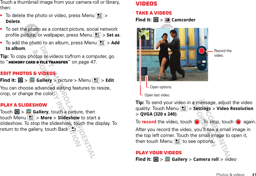 41Photos &amp; videosTouch a thumbnail image from your camera roll or library, then:•To delete the photo or video, press Menu  &gt; Delete.•To set the photo as a contact picture, social network profile picture, or wallpaper, press Menu  &gt; Set as.•To add the photo to an album, press Menu  &gt; Add to album.Tip: To copy photos or videos to/from a computer, go to “Memory card &amp; file transfer” on page 47.Edit photos &amp; videosFind it:  &gt;Gallery &gt; picture &gt; Menu  &gt; EditYou can choose advanced editing features to resize, crop, or change the color.Play a slideshowTouch &gt;   Gallery, touch a picture, then touch Menu  &gt; More &gt; Slideshow to start a slideshow. To stop the slideshow, touch the display. To return to the gallery, touch Back .VideosTAKE A videosFind it:  &gt;  CamcorderTip: To send your video in a message, adjust the video quality: Touch Menu &gt; Settings &gt; Video Resolution &gt; QVGA (320 x 240).To  record the video, touch  . To stop, touch   again.After you record the video, you’ll see a small image in the top left corner. Touch the small image to open it, then touch Menu  to see options.Play your videosFind it:  &gt;  Gallery &gt; Camera roll &gt; videoRecord the video.Open options.Open last video.
