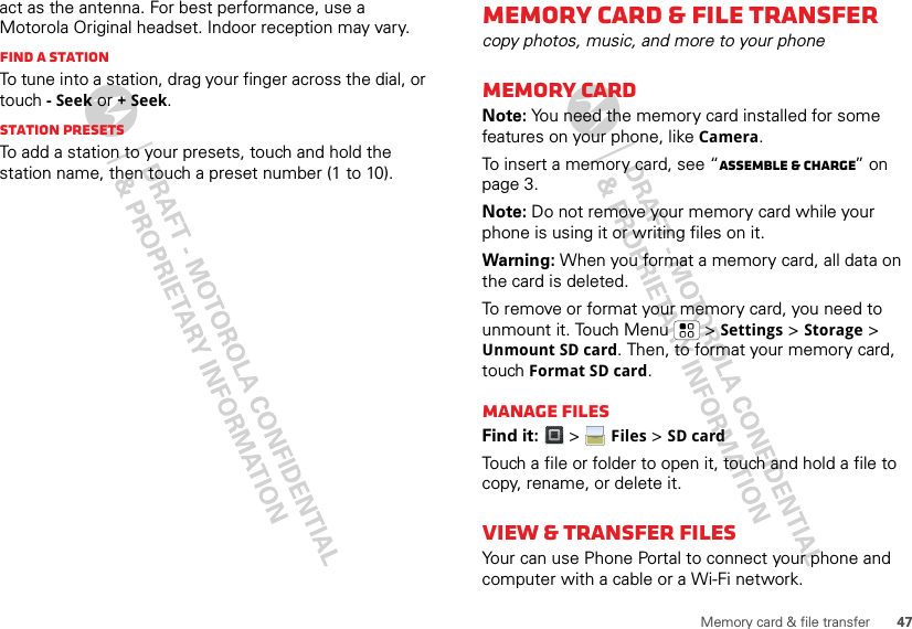 47Memory card &amp; file transferact as the antenna. For best performance, use a Motorola Original headset. Indoor reception may vary.Find a stationTo tune into a station, drag your finger across the dial, or touch - Seek or + Seek.Station PresetsTo add a station to your presets, touch and hold the station name, then touch a preset number (1 to 10).Memory card &amp; file transfercopy photos, music, and more to your phoneMemory cardNote: You need the memory card installed for some features on your phone, like Camera.To insert a memory card, see “Assemble &amp; charge” on page 3.Note: Do not remove your memory card while your phone is using it or writing files on it.Warning: When you format a memory card, all data on the card is deleted.To remove or format your memory card, you need to unmount it. Touch Menu  &gt; Settings &gt; Storage &gt; Unmount SD card. Then, to format your memory card, touch Format SD card.Manage filesFind it:  &gt;  Files &gt; SD cardTouch a file or folder to open it, touch and hold a file to copy, rename, or delete it.View &amp; transfer filesYour can use Phone Portal to connect your phone and computer with a cable or a Wi-Fi network.