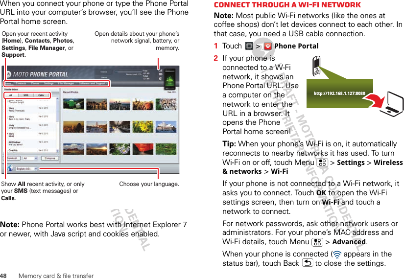 48 Memory card &amp; file transferWhen you connect your phone or type the Phone Portal URL into your computer’s browser, you’ll see the Phone Portal home screen.Note: Phone Portal works best with Internet Explorer 7 or newer, with Java script and cookies enabled.Show All recent activity, or only your SMS (text messages) or Calls.Open your recent activity (Home), Contacts, Photos, Settings, File Manager, or Support.Choose your language.Open details about your phone’s network signal, battery, or memory.Connect through a Wi-Fi networkNote: Most public Wi-Fi networks (like the ones at coffee shops) don’t let devices connect to each other. In that case, you need a USB cable connection.  1Touch &gt; Phone Portal2If your phone is connected to a W-Fi network, it shows an Phone Portal URL. Use a computer on the network to enter the URL in a browser. It opens the Phone Portal home screen!Tip: When your phone’s Wi-Fi is on, it automatically reconnects to nearby networks it has used. To turn Wi-Fi on or off, touch Menu  &gt; Settings &gt; Wireless &amp; networks &gt; Wi-FiIf your phone is not connected to a Wi-Fi network, it asks you to connect. Touch OK to open the Wi-Fi settings screen, then turn on Wi-Fi and touch a network to connect.For network passwords, ask other network users or administrators. For your phone’s MAC address and Wi-Fi details, touch Menu  &gt; Advanced.When your phone is connected (  appears in the status bar), touch Back  to close the settings. http://192.168.1.127:8080