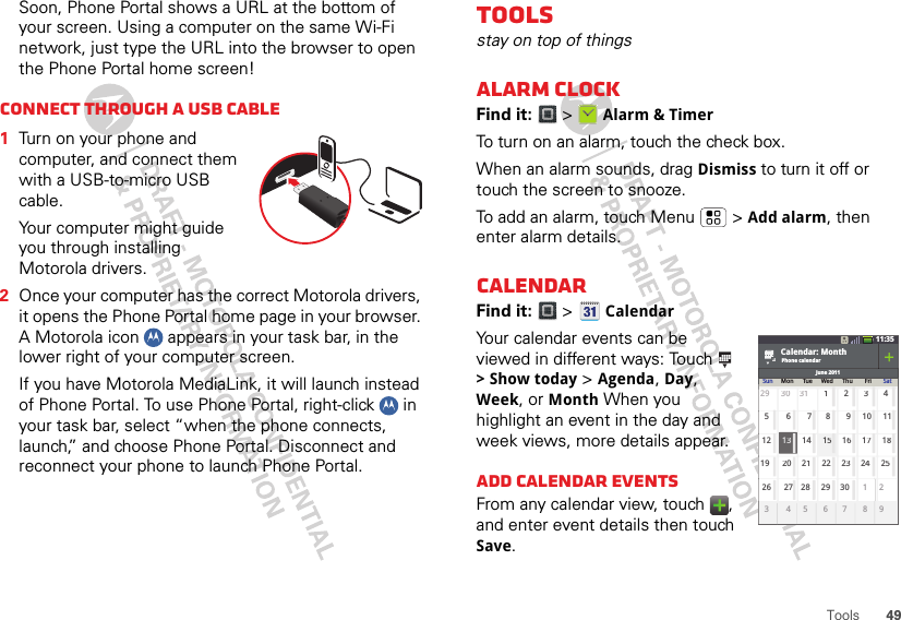 49ToolsSoon, Phone Portal shows a URL at the bottom of your screen. Using a computer on the same Wi-Fi network, just type the URL into the browser to open the Phone Portal home screen!Connect through a USB cable  1Turn on your phone and computer, and connect them with a USB-to-micro USB cable.Your computer might guide you through installing Motorola drivers.2Once your computer has the correct Motorola drivers, it opens the Phone Portal home page in your browser. A Motorola icon   appears in your task bar, in the lower right of your computer screen.If you have Motorola MediaLink, it will launch instead of Phone Portal. To use Phone Portal, right-click   in your task bar, select “when the phone connects, launch,” and choose Phone Portal. Disconnect and reconnect your phone to launch Phone Portal.Toolsstay on top of thingsAlarm clockFind it:   &gt;  Alarm &amp; TimerTo turn on an alarm, touch the check box.When an alarm sounds, drag Dismiss to turn it off or touch the screen to snooze.To add an alarm, touch Menu  &gt; Add alarm, then enter alarm details.CalendarFind it:   &gt;  CalendarYour calendar events can be viewed in different ways: Touch  &gt; Show today &gt; Agenda, Day, Week, or Month When you highlight an event in the day and week views, more details appear.Add calendar eventsFrom any calendar view, touch  , and enter event details then touch Save.11:35Calendar: MonthJune 2011Phone calendarSun Mon Tue Wed Thu Fri Sat2930312345768 9 101112 1314 151617181920 2122 2324252627282930121345 6 7 9831