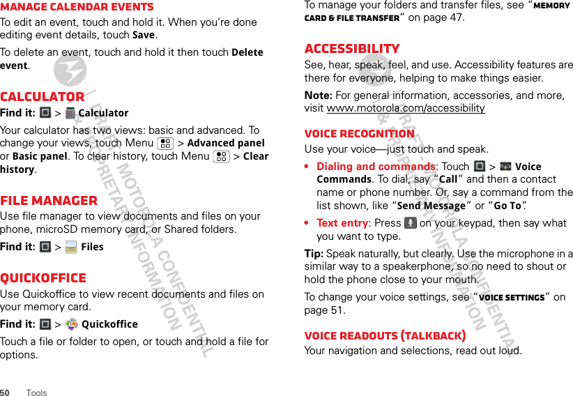 50 ToolsManage calendar eventsTo edit an event, touch and hold it. When you’re done editing event details, touch Save.To delete an event, touch and hold it then touch Delete event.CalculatorFind it:   &gt;   CalculatorYour calculator has two views: basic and advanced. To change your views, touch Menu  &gt; Advanced panel or Basic panel. To clear history, touch Menu  &gt; Clear history.File ManagerUse file manager to view documents and files on your phone, microSD memory card, or Shared folders.Find it:   &gt;  FilesQuickofficeUse Quickoffice to view recent documents and files on your memory card.Find it:   &gt;  QuickofficeTouch a file or folder to open, or touch and hold a file for options.To manage your folders and transfer files, see “Memory card &amp; file transfer” on page 47.AccessibilitySee, hear, speak, feel, and use. Accessibility features are there for everyone, helping to make things easier.Note: For general information, accessories, and more, visit www.motorola.com/accessibilityVoice recognitionUse your voice—just touch and speak.• Dialing and commands: Touch   &gt;  Voice Commands. To dial, say “Call” and then a contact name or phone number. Or, say a command from the list shown, like “Send Message” or “Go To”.• Text entry: Press   on your keypad, then say what you want to type.Tip: Speak naturally, but clearly. Use the microphone in a similar way to a speakerphone, so no need to shout or hold the phone close to your mouth.To change your voice settings, see “Voice settings” on page 51.Voice readouts (TalkBack)Your navigation and selections, read out loud.