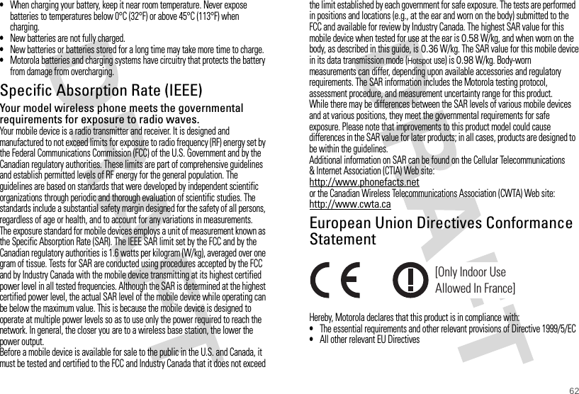 62•When charging your battery, keep it near room temperature. Never expose batteries to temperatures below 0°C (32°F) or above 45°C (113°F) when charging.•New batteries are not fully charged.•New batteries or batteries stored for a long time may take more time to charge.•Motorola batteries and charging systems have circuitry that protects the battery from damage from overcharging.Specific Absorption Rate (IEEE)SAR (IEEE)Your model wireless phone meets the governmental requirements for exposure to radio waves.Your mobile device is a radio transmitter and receiver. It is designed and manufactured to not exceed limits for exposure to radio frequency (RF) energy set by the Federal Communications Commission (FCC) of the U.S. Government and by the Canadian regulatory authorities. These limits are part of comprehensive guidelines and establish permitted levels of RF energy for the general population. The guidelines are based on standards that were developed by independent scientific organizations through periodic and thorough evaluation of scientific studies. The standards include a substantial safety margin designed for the safety of all persons, regardless of age or health, and to account for any variations in measurements.The exposure standard for mobile devices employs a unit of measurement known as the Specific Absorption Rate (SAR). The IEEE SAR limit set by the FCC and by the Canadian regulatory authorities is 1.6 watts per kilogram (W/kg), averaged over one gram of tissue. Tests for SAR are conducted using procedures accepted by the FCC and by Industry Canada with the mobile device transmitting at its highest certified power level in all tested frequencies. Although the SAR is determined at the highest certified power level, the actual SAR level of the mobile device while operating can be below the maximum value. This is because the mobile device is designed to operate at multiple power levels so as to use only the power required to reach the network. In general, the closer you are to a wireless base station, the lower the power output.Before a mobile device is available for sale to the public in the U.S. and Canada, it must be tested and certified to the FCC and Industry Canada that it does not exceed the limit established by each government for safe exposure. The tests are performed in positions and locations (e.g., at the ear and worn on the body) submitted to the FCC and available for review by Industry Canada. The highest SAR value for this mobile device when tested for use at the ear is 0.58W/kg, and when worn on the body, as described in this guide, is 0.36W/kg. The SAR value for this mobile device in its data transmission mode (Hotspot use) is 0.98 W/kg. Body-worn measurements can differ, depending upon available accessories and regulatory requirements. The SAR information includes the Motorola testing protocol, assessment procedure, and measurement uncertainty range for this product.While there may be differences between the SAR levels of various mobile devices and at various positions, they meet the governmental requirements for safe exposure. Please note that improvements to this product model could cause differences in the SAR value for later products; in all cases, products are designed to be within the guidelines.Additional information on SAR can be found on the Cellular Telecommunications &amp; Internet Association (CTIA) Web site:http://www.phonefacts.netor the Canadian Wireless Telecommunications Association (CWTA) Web site:http://www.cwta.caEuropean Union Directives Conformance StatementEU Conform anceHereby, Motorola declares that this product is in compliance with:•The essential requirements and other relevant provisions of Directive 1999/5/EC•All other relevant EU Directives[Only Indoor UseAllowed In France]