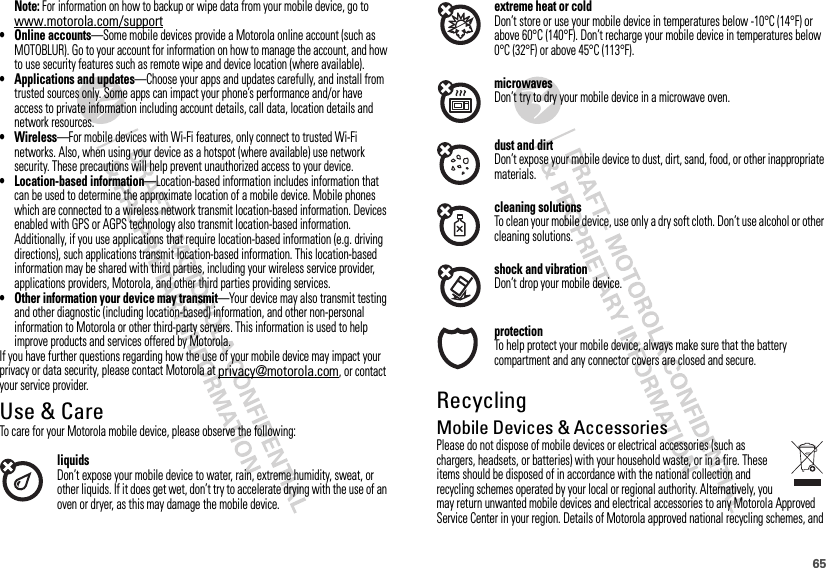 65Note: For information on how to backup or wipe data from your mobile device, go to www.motorola.com/support• Online accounts—Some mobile devices provide a Motorola online account (such as MOTOBLUR). Go to your account for information on how to manage the account, and how to use security features such as remote wipe and device location (where available).• Applications and updates—Choose your apps and updates carefully, and install from trusted sources only. Some apps can impact your phone’s performance and/or have access to private information including account details, call data, location details and network resources.•Wireless—For mobile devices with Wi-Fi features, only connect to trusted Wi-Fi networks. Also, when using your device as a hotspot (where available) use network security. These precautions will help prevent unauthorized access to your device.• Location-based information—Location-based information includes information that can be used to determine the approximate location of a mobile device. Mobile phones which are connected to a wireless network transmit location-based information. Devices enabled with GPS or AGPS technology also transmit location-based information. Additionally, if you use applications that require location-based information (e.g. driving directions), such applications transmit location-based information. This location-based information may be shared with third parties, including your wireless service provider, applications providers, Motorola, and other third parties providing services.• Other information your device may transmit—Your device may also transmit testing and other diagnostic (including location-based) information, and other non-personal information to Motorola or other third-party servers. This information is used to help improve products and services offered by Motorola.If you have further questions regarding how the use of your mobile device may impact your privacy or data security, please contact Motorola at privacy@motorola.com, or contact your service provider.Use &amp; CareUse &amp; CareTo care for your Motorola mobile device, please observe the following:liquidsDon’t expose your mobile device to water, rain, extreme humidity, sweat, or other liquids. If it does get wet, don’t try to accelerate drying with the use of an oven or dryer, as this may damage the mobile device.extreme heat or coldDon’t store or use your mobile device in temperatures below -10°C (14°F) or above 60°C (140°F). Don’t recharge your mobile device in temperatures below 0°C (32°F) or above 45°C (113°F).microwavesDon’t try to dry your mobile device in a microwave oven.dust and dirtDon’t expose your mobile device to dust, dirt, sand, food, or other inappropriate materials.cleaning solutionsTo clean your mobile device, use only a dry soft cloth. Don’t use alcohol or other cleaning solutions.shock and vibrationDon’t drop your mobile device.protectionTo help protect your mobile device, always make sure that the battery compartment and any connector covers are closed and secure.RecyclingRecycl ingMobile Devices &amp; AccessoriesPlease do not dispose of mobile devices or electrical accessories (such as chargers, headsets, or batteries) with your household waste, or in a fire. These items should be disposed of in accordance with the national collection and recycling schemes operated by your local or regional authority. Alternatively, you may return unwanted mobile devices and electrical accessories to any Motorola Approved Service Center in your region. Details of Motorola approved national recycling schemes, and 