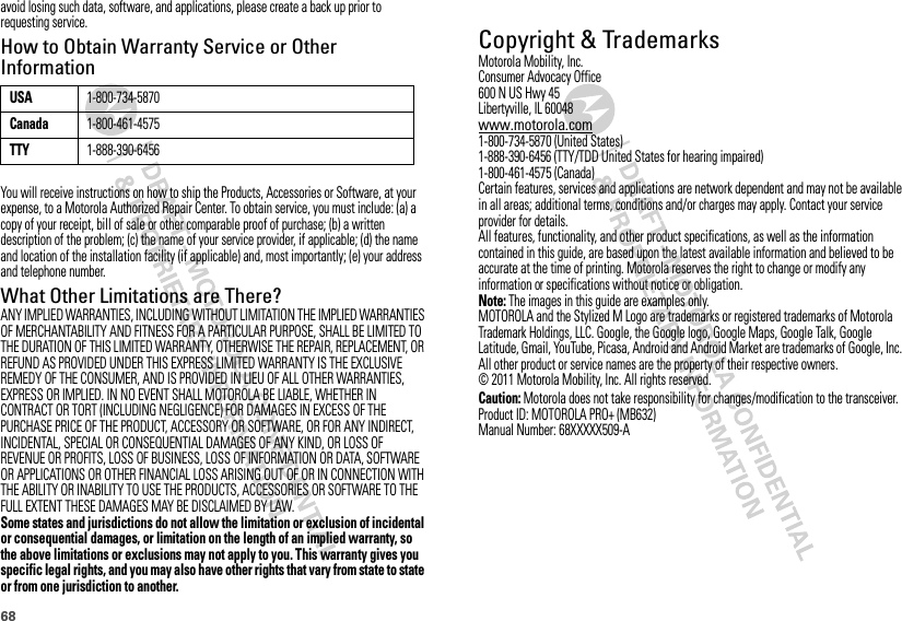 68avoid losing such data, software, and applications, please create a back up prior to requesting service.How to Obtain Warranty Service or Other InformationYou will receive instructions on how to ship the Products, Accessories or Software, at your expense, to a Motorola Authorized Repair Center. To obtain service, you must include: (a) a copy of your receipt, bill of sale or other comparable proof of purchase; (b) a written description of the problem; (c) the name of your service provider, if applicable; (d) the name and location of the installation facility (if applicable) and, most importantly; (e) your address and telephone number.What Other Limitations are There?ANY IMPLIED WARRANTIES, INCLUDING WITHOUT LIMITATION THE IMPLIED WARRANTIES OF MERCHANTABILITY AND FITNESS FOR A PARTICULAR PURPOSE, SHALL BE LIMITED TO THE DURATION OF THIS LIMITED WARRANTY, OTHERWISE THE REPAIR, REPLACEMENT, OR REFUND AS PROVIDED UNDER THIS EXPRESS LIMITED WARRANTY IS THE EXCLUSIVE REMEDY OF THE CONSUMER, AND IS PROVIDED IN LIEU OF ALL OTHER WARRANTIES, EXPRESS OR IMPLIED. IN NO EVENT SHALL MOTOROLA BE LIABLE, WHETHER IN CONTRACT OR TORT (INCLUDING NEGLIGENCE) FOR DAMAGES IN EXCESS OF THE PURCHASE PRICE OF THE PRODUCT, ACCESSORY OR SOFTWARE, OR FOR ANY INDIRECT, INCIDENTAL, SPECIAL OR CONSEQUENTIAL DAMAGES OF ANY KIND, OR LOSS OF REVENUE OR PROFITS, LOSS OF BUSINESS, LOSS OF INFORMATION OR DATA, SOFTWARE OR APPLICATIONS OR OTHER FINANCIAL LOSS ARISING OUT OF OR IN CONNECTION WITH THE ABILITY OR INABILITY TO USE THE PRODUCTS, ACCESSORIES OR SOFTWARE TO THE FULL EXTENT THESE DAMAGES MAY BE DISCLAIMED BY LAW.Some states and jurisdictions do not allow the limitation or exclusion of incidental or consequential damages, or limitation on the length of an implied warranty, so the above limitations or exclusions may not apply to you. This warranty gives you specific legal rights, and you may also have other rights that vary from state to state or from one jurisdiction to another.USA1-800-734-5870Canada1-800-461-4575TTY1-888-390-6456 Copyright &amp; TrademarksMotorola Mobility, Inc.Consumer Advocacy Office600 N US Hwy 45Libertyville, IL 60048www.motorola.com1-800-734-5870 (United States)1-888-390-6456 (TTY/TDD United States for hearing impaired)1-800-461-4575 (Canada)Certain features, services and applications are network dependent and may not be available in all areas; additional terms, conditions and/or charges may apply. Contact your service provider for details.All features, functionality, and other product specifications, as well as the information contained in this guide, are based upon the latest available information and believed to be accurate at the time of printing. Motorola reserves the right to change or modify any information or specifications without notice or obligation.Note: The images in this guide are examples only.MOTOROLA and the Stylized M Logo are trademarks or registered trademarks of Motorola Trademark Holdings, LLC. Google, the Google logo, Google Maps, Google Talk, Google Latitude, Gmail, YouTube, Picasa, Android and Android Market are trademarks of Google, Inc. All other product or service names are the property of their respective owners.© 2011 Motorola Mobility, Inc. All rights reserved.Caution: Motorola does not take responsibility for changes/modification to the transceiver.Product ID: MOTOROLA PRO+ (MB632)Manual Number: 68XXXXX509-A